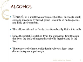 ALCOHOL
 Ethanol: is a small two carbon alcohol that, due to its small
size and alcoholic hydroxyl group is soluble in both aqueous
and lipid environments.
 This allows ethanol to freely pass from bodily fluids into cells.
 Since the portal circulation from the gut passes first through
the liver, the bulk of ingested alcohol is metabolized in the
liver.
 The process of ethanol oxidation involves at least three
distinct enzymatic pathways.
Alcohol induced liver diseases 10
 