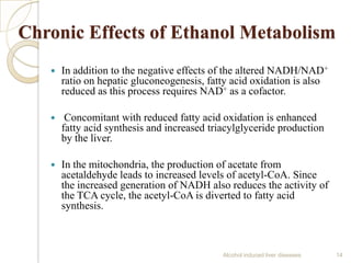 Chronic Effects of Ethanol Metabolism
 In addition to the negative effects of the altered NADH/NAD+
ratio on hepatic gluconeogenesis, fatty acid oxidation is also
reduced as this process requires NAD+ as a cofactor.
 Concomitant with reduced fatty acid oxidation is enhanced
fatty acid synthesis and increased triacylglyceride production
by the liver.
 In the mitochondria, the production of acetate from
acetaldehyde leads to increased levels of acetyl-CoA. Since
the increased generation of NADH also reduces the activity of
the TCA cycle, the acetyl-CoA is diverted to fatty acid
synthesis.
Alcohol induced liver diseases 14
 