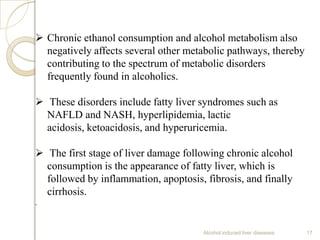 Alcohol induced liver diseases 17
 Chronic ethanol consumption and alcohol metabolism also
negatively affects several other metabolic pathways, thereby
contributing to the spectrum of metabolic disorders
frequently found in alcoholics.
 These disorders include fatty liver syndromes such as
NAFLD and NASH, hyperlipidemia, lactic
acidosis, ketoacidosis, and hyperuricemia.
 The first stage of liver damage following chronic alcohol
consumption is the appearance of fatty liver, which is
followed by inflammation, apoptosis, fibrosis, and finally
cirrhosis.
.
 
