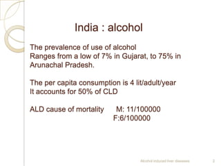 India : alcohol
The prevalence of use of alcohol
Ranges from a low of 7% in Gujarat, to 75% in
Arunachal Pradesh.
The per capita consumption is 4 lit/adult/year
It accounts for 50% of CLD
ALD cause of mortality M: 11/100000
F:6/100000
Alcohol induced liver diseases 2
 