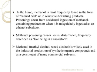 Alcohol induced liver diseases 20
 In the home, methanol is most frequently found in the form
of "canned heat" or in windshield-washing products.
Poisonings occur from accidental ingestion of methanol-
containing products or when it is misguidedly ingested as an
ethanol substitute.
 Methanol poisoning causes visual disturbance, frequently
described as "like being in a snowstorm.
 Methanol (methyl alcohol, wood alcohol) is widely used in
the industrial production of synthetic organic compounds and
as a constituent of many commercial solvents.
 