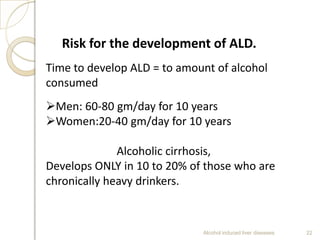 Alcohol induced liver diseases 22
Risk for the development of ALD.
Time to develop ALD = to amount of alcohol
consumed
Men: 60-80 gm/day for 10 years
Women:20-40 gm/day for 10 years
Alcoholic cirrhosis,
Develops ONLY in 10 to 20% of those who are
chronically heavy drinkers.
 
