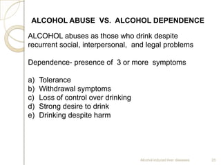 Alcohol induced liver diseases 25
ALCOHOL ABUSE VS. ALCOHOL DEPENDENCE
ALCOHOL abuses as those who drink despite
recurrent social, interpersonal, and legal problems
Dependence- presence of 3 or more symptoms
a) Tolerance
b) Withdrawal symptoms
c) Loss of control over drinking
d) Strong desire to drink
e) Drinking despite harm
 