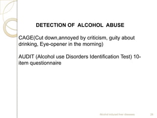 Alcohol induced liver diseases 26
DETECTION OF ALCOHOL ABUSE
CAGE(Cut down,annoyed by criticism, guity about
drinking, Eye-opener in the morning)
AUDIT (Alcohol use Disorders Identification Test) 10-
item questionnaire
 