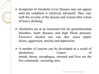Alcohol induced liver diseases 3
 Symptoms of Alcoholic Liver Disease may not appear
until the condition is relatively advanced. They vary
with the severity of the disease and worsen after a bout
of heavy drinking.
 Alcoholics are at an increased risk for gastrointestinal
disorders, heart diseases and high blood pressure.
Excessive alcohol use can also cause peptic
ulcers, aggression, anxiety and depression.
 A number of cancers can be developed as a result of
alcoholism. Cancer of
mouth, throat, oesophagus, stomach and liver are the
few commonly- occurring ones.
 