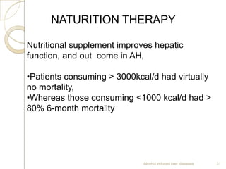 Alcohol induced liver diseases 31
NATURITION THERAPY
Nutritional supplement improves hepatic
function, and out come in AH,
•Patients consuming > 3000kcal/d had virtually
no mortality,
•Whereas those consuming <1000 kcal/d had >
80% 6-month mortality
 