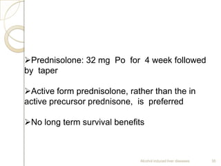 Alcohol induced liver diseases 35
Prednisolone: 32 mg Po for 4 week followed
by taper
Active form prednisolone, rather than the in
active precursor prednisone, is preferred
No long term survival benefits
 