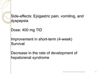 Alcohol induced liver diseases 37
Side-effects: Epigastric pain, vomiting, and
dyspepsia
Dose: 400 mg TID
Improvement in short-term (4-week)
Survival
Decrease in the rate of development of
hepatorenal syndrome
 