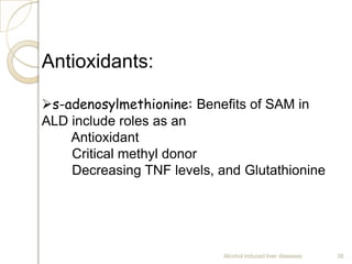Alcohol induced liver diseases 38
Antioxidants:
s-adenosylmethionine: Benefits of SAM in
ALD include roles as an
Antioxidant
Critical methyl donor
Decreasing TNF levels, and Glutathionine
 