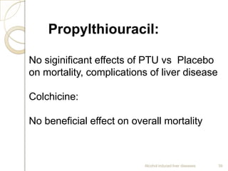 Alcohol induced liver diseases 39
Propylthiouracil:
No siginificant effects of PTU vs Placebo
on mortality, complications of liver disease
Colchicine:
No beneficial effect on overall mortality
 