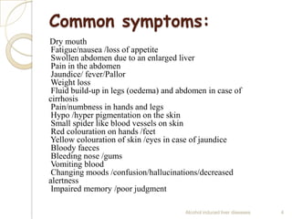 Common symptoms:
Dry mouth
Fatigue/nausea /loss of appetite
Swollen abdomen due to an enlarged liver
Pain in the abdomen
Jaundice/ fever/Pallor
Weight loss
Fluid build-up in legs (oedema) and abdomen in case of
cirrhosis
Pain/numbness in hands and legs
Hypo /hyper pigmentation on the skin
Small spider like blood vessels on skin
Red colouration on hands /feet
Yellow colouration of skin /eyes in case of jaundice
Bloody faeces
Bleeding nose /gums
Vomiting blood
Changing moods /confusion/hallucinations/decreased
alertness
Impaired memory /poor judgment
Alcohol induced liver diseases 4
 