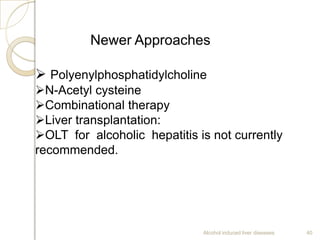 Alcohol induced liver diseases 40
Newer Approaches
 Polyenylphosphatidylcholine
N-Acetyl cysteine
Combinational therapy
Liver transplantation:
OLT for alcoholic hepatitis is not currently
recommended.
 