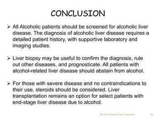 Alcohol induced liver diseases 42
CONCLUSION
 All Alcoholic patients should be screened for alcoholic liver
disease. The diagnosis of alcoholic liver disease requires a
detailed patient history, with supportive laboratory and
imaging studies.
 Liver biopsy may be useful to confirm the diagnosis, rule
out other diseases, and prognosticate. All patients with
alcohol-related liver disease should abstain from alcohol.
 For those with severe disease and no contraindications to
their use, steroids should be considered. Liver
transplantation remains an option for select patients with
end-stage liver disease due to alcohol.
 