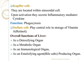 Kupffer cell:
They are located within sinusoidal cell.
Upon activation they secrete Inflammatory mediator:
Cytokine
Function: Phagocytosis
Stellate cell: Play central role in storage of Vitamin
A(Retinol).
Overall functions of Liver:
 As a Detoxifying Organ
 As a Metabolic Organ
 As an Immunological Organ,
 As an Emulsifying agent(Bile salts) Producing Organ.
Alcohol induced liver diseases 9
 