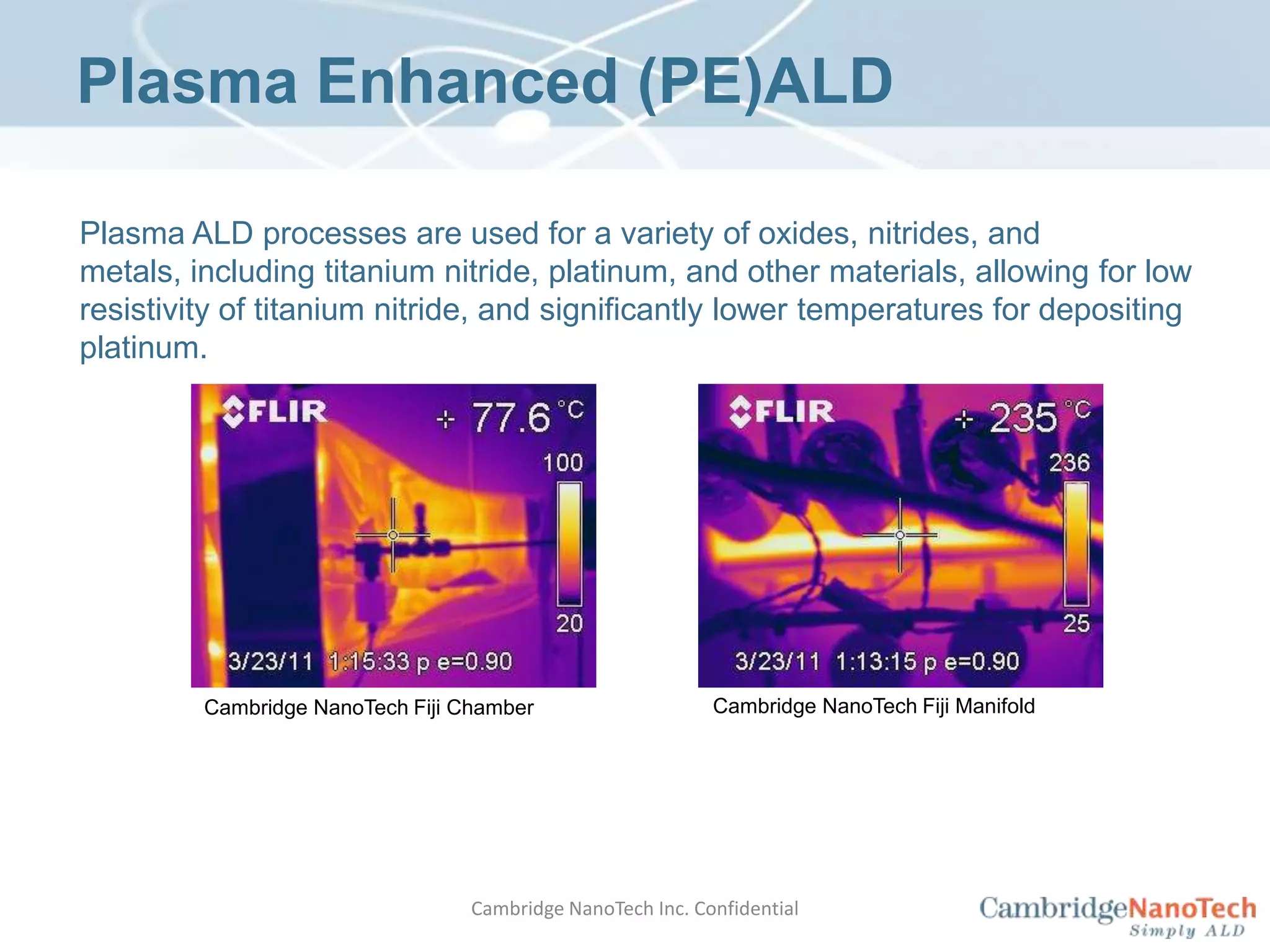 ALD Precursors	Good ALD precursors need to have the following characteristics: Volatility Vapor pressure (> 0.1Torr at T < 200°C) without decomposition Stability No thermal decomposition in the reactor or on the substrate Reactivity 	Able to quickly react with substrate in a self-limiting fashion (most precursors are air-sensitive) Byproducts 	Should not etch growing film and/or compete for surface sites Availability Precursor cylindersCambridge NanoTech Inc. Confidential