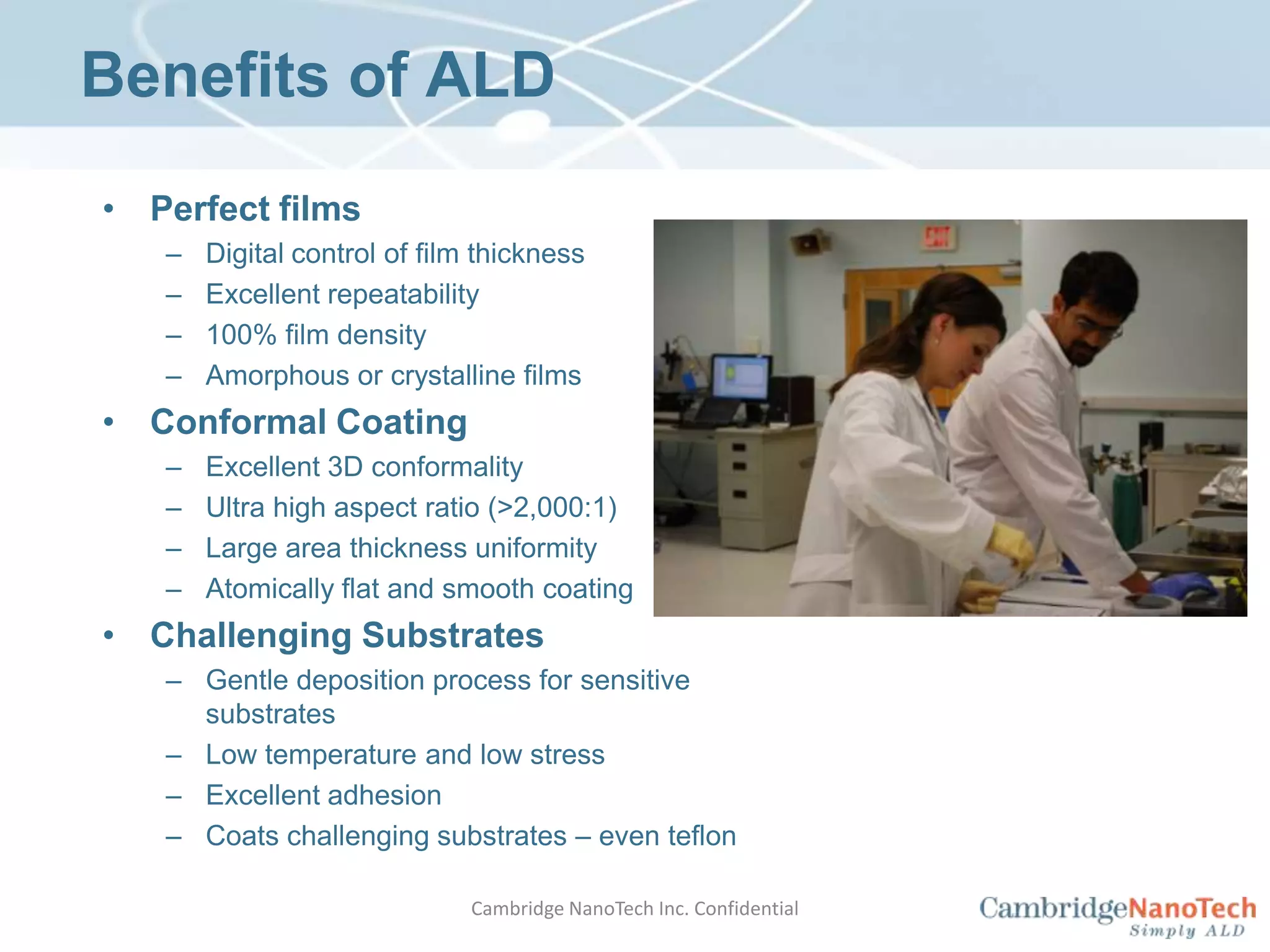 Benefits of ALDPerfect filmsDigital control of film thicknessExcellent repeatability100% film densityAmorphous or crystalline filmsConformal CoatingExcellent 3D conformalityUltra high aspect ratio (>2,000:1)Large area thickness uniformityAtomically flat and smooth coatingChallenging SubstratesGentle deposition process for sensitive substratesLow temperature and low stressExcellent adhesionCoats challenging substrates – even teflonCambridge NanoTech Inc. Confidential