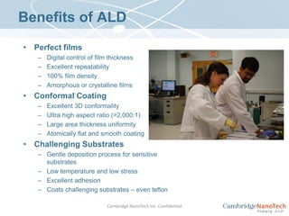 Benefits of ALDPerfect filmsDigital control of film thicknessExcellent repeatability100% film densityAmorphous or crystalline filmsConformal CoatingExcellent 3D conformalityUltra high aspect ratio (>2,000:1)Large area thickness uniformityAtomically flat and smooth coatingChallenging SubstratesGentle deposition process for sensitive substratesLow temperature and low stressExcellent adhesionCoats challenging substrates – even teflonCambridge NanoTech Inc. Confidential