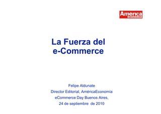 La Fuerza del
                                       e-Commerce


                                                           Felipe Aldunate
                                      Director Editorial, AméricaEconomía
                                           eCommerce Day Buenos Aires,
                                                24 de septiembre de 2010
eCommerce Day – Buenos Aires, Argentina – 24 de Septiembre, 2010             1
 