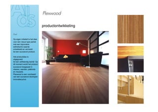 Plexwood

                                  productontwikkeling

Doel

Op eigen initiatief is het idee
voor een nieuw type parket
met een bijzondere
esthetische waarde
ontwikkeld en vermarkt
tot een succesvol product.

Het productidee is
uitgegroeid
tot een zelfstandig bedrijf. Op
dit moment wordt het product
succesvol toegepast in
vloeren, wanden, plafonds
en meubels.
Plexwood is een voorbeeld
van een succesvol doorlopen
innovatiecyclus.
 
