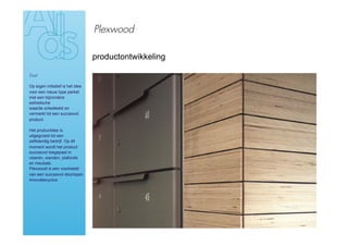 Plexwood

                                  productontwikkeling

Doel

Op eigen initiatief is het idee
voor een nieuw type parket
met een bijzondere
esthetische
waarde ontwikkeld en
vermarkt tot een succesvol
product.

Het productidee is
uitgegroeid tot een
zelfstandig bedrijf. Op dit
moment wordt het product
succesvol toegepast in
vloeren, wanden, plafonds
en meubels.
Plexwood is een voorbeeld
van een succesvol doorlopen
innovatiecyclus.
 