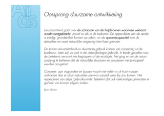 Oorsprong duurzame ontwikkeling

Duurzaamheid gaat over de schaarste van de hulpbronnen waarmee welvaart
wordt voortgebracht, zowel nu als in de toekomst. De oppervlakte van de aarde
is eindig; grondstoffen kunnen op raken; en de opnamecapaciteit van de
atmosfeer en onze natuurlijke omgeving kent haar grenzen.

De termen duurzaamheid en duurzaam gebruik komen van oorsprong uit de
bosbouw. Later zijn ze ook in de visserijbiologie gebruikt. In beide gevallen was
de betekenis verwant met begrippen uit de ecologie. Het ging er om de natuur
zodanig te beheren dat de natuurlijke structuren en processen niet principieel
werden aangetast.

Concreet: aan visgronden en bossen mocht niet méér vis of hout worden
onttrokken dan er door natuurlijke aanwas vanzelf weer bij zou komen. Het
respecteren van deze ‘gebruiksruimte’ betekent dat ook toekomstige generaties er
gebruik van kunnen blijven maken.

Bron: VROM
 