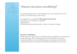 Waarom duurzame ontwikkeling?

Duurzaamheid gaat dus over de bedreiging van onze welvaart (en dus niet
primair over bescherming van de natuur):

 eindigheid van grondstoffen (NB energie hoort hier bij!),
 produceren van voedsel voor iedereen,
 gezondheid,
 klimaatverandering (wateroverlast, orkanen, landverschuivingen)




Duurzame ontwikkeling=
Zoeken naar een evenwicht en/of afweging tussen ecologische, economische en
sociale belangen. Alle ontwikkelingen die op technologisch, economisch,
ecologisch, politiek of sociaal vlak bijdragen aan een gezonde aarde met
welvarende bewoners en goed functionerende ecosystemen zijn duurzaam.
 