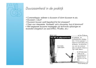 Duurzaamheid in de praktijk

 Containerbegrip: iedereen is duurzaam of claimt duurzaam te zijn,
 Duurzaam = duur?
 Duurzaam bouwen werkt beperkend bij het ontwerpen?
 Open voor interpretatie. Voorbeeld: wat is duurzamer, hout of aluminium?
 Veel toegepaste duurzame maatregelen zijn technische oplossingen en
bovendien energetisch van aard (WKO, PV-cellen, etc.)
 