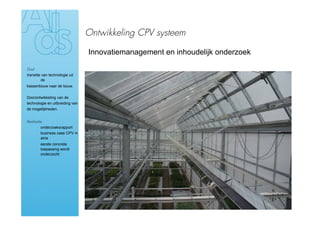 Ontwikkeling CPV systeem

                                 Innovatiemanagement en inhoudelijk onderzoek

Doel
transitie van technologie uit
         de
kassenbouw naar de bouw.


Doorontwikkeling van de
technologie en uitbreiding van
de mogelijkheden.


Realisatie
›        onderzoeksrapport
›       business case CPV in
        atria
›       eerste concrete
        toepassing wordt
        onderzocht
 