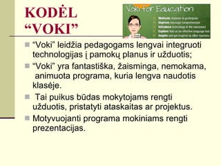 KODĖL  “VOKI” “Voki” leidžia pedagogams lengvai integruoti technologijas į pamokų planus ir užduotis; “Voki” yra fantastiška, žaisminga, nemokama,  animuota programa, kuria lengva naudotis klasėje. Tai puikus būdas mokytojams rengti užduotis, pristatyti ataskaitas ar projektus.  Motyvuojanti programa mokiniams rengti prezentacijas. 