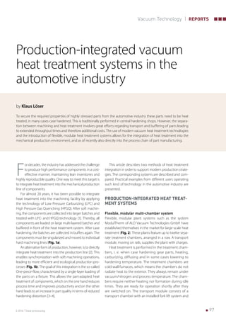    973-2016 heat processing
Vacuum Technology REPORTS
Production-integrated vacuum
heat treatment systems in the
automotive industry
by Klaus Löser
To secure the required properties of highly stressed parts from the automotive industry these parts need to be heat
treated, in many cases case hardened. This is traditionally performed in central hardening shops. However, the separa-
tion between machining and heat treatment involves great efforts regarding transport and buffering of parts leading
to extended throughput times and therefore additional costs. The use of modern vacuum heat treatment technologies
and the introduction of flexible, modular heat treatment systems allows for the integration of heat treatment into the
mechanical production environment, and as of recently also directly into the process chain of part manufacturing.
F
or decades, the industry has addressed the challenge
to produce high performance components in a cost-
effective manner, maintaining lean inventories and
highly reproducible quality. One way to meet this target is
to integrate heat treatment into the mechanical production
line of components.
For almost 20 years, it has been possible to integrate
heat treatment into the machining facility by applying
the technology of Low Pressure Carburizing (LPC) and
High Pressure Gas Quenching (HPGQ). After soft machin-
ing, the components are collected into larger batches and
treated with LPC- and HPGQ-technology [1]. Thereby, all
components are loaded on large multi-layered batches and
buffered in front of the heat treatment system. After case
hardening, the batches are collected in buffers again. The
components must be singularized and moved to individual
hard machining lines (Fig. 1a).
An alternative form of production, however, is to directly
integrate heat treatment into the production line [2]. This
enables synchronization with soft machining operations,
leading to more efficient and ecological production pro-
cesses (Fig. 1b). The goal of this integration is the so-called
One-piece-flow, characterized by a single-layer loading of
the parts on a fixture. This allows the part-adapted heat
treatment of components, which on the one hand reduces
process time and improves productivity and on the other
hand leads to an increase in part quality in terms of reduced
hardening distortion [3–4].
This article describes two methods of heat treatment
integration in order to support modern production strate-
gies. The corresponding systems are described and com-
pared. Practical examples from different users operating
such kind of technology in the automotive industry are
presented.
PRODUCTION-INTEGRATED HEAT TREAT-
MENT SYSTEMS
Flexible, modular multi-chamber system
Flexible, modular plant systems such as the system
ModulTherm of ALD Vacuum Technologies GmbH have
established themselves in the market for large-scale heat
treatment (Fig. 2). These plants feature up to twelve sepa-
rate treatment chambers, arranged in a row. A transport
module, moving on rails, supplies the plant with charges.
Heat treatment is performed in the treatment cham-
bers, i. e. when case hardening gear parts, heating,
carburizing, diffusing and in some cases lowering to
hardening temperature. The treatment chambers are
cold wall furnaces, which means the chambers do not
radiate heat to the exterior. They always remain under
vacuum/nitrogen and process temperature. The cham-
bers require neither heating nor formation during idle
times. They are ready for operation shortly after they
are switched on. The transport module consists of a
transport chamber with an installed fork lift system and
 