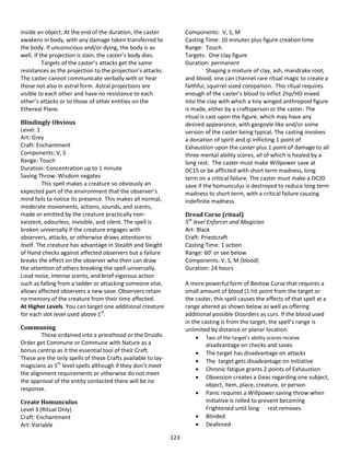 123
inside an object. At the end of the duration, the caster
awakens in body, with any damage taken transferred to
the body. If unconscious and/or dying, the body is as
well. If the projection is slain, the caster’s body dies.
Targets of the caster’s attacks get the same
resistances as the projection to the projection’s attacks.
The caster cannot communicate verbally with or hear
those not also in astral form. Astral projections are
visible to each other and have no resistance to each
other’s attacks or to those of other entities on the
Ethereal Plane.
Blindingly Obvious
Level: 1
Art: Grey
Craft: Enchantment
Components: V, S
Range: Touch
Duration: Concentration up to 1 minute
Saving Throw: Wisdom negates
This spell makes a creature so obviously an
expected part of the environment that the observer’s
mind fails to notice its presence. This makes all normal,
moderate movements, actions, sounds, and scents,
made or emitted by the creature practically non-
existent, odourless, invisible, and silent. The spell is
broken universally if the creature engages with
observers, attacks, or otherwise draws attention to
itself. The creature has advantage in Stealth and Sleight
of Hand checks against affected observers but a failure
breaks the effect on the observer who then can draw
the attention of others breaking the spell universally.
Loud noise, intense scents, and brief vigorous action
such as falling from a ladder or attacking someone else,
allows affected observers a new save. Observers retain
no memory of the creature from their time affected.
At Higher Levels. You can target one additional creature
for each slot level used above 1st
.
Communing
Those ordained into a priesthood or the Druidic
Order get Commune or Commune with Nature as a
bonus cantrip as it the essential tool of their Craft.
These are the only spells of these Crafts available to lay-
magicians as 5th
level spells although if they don’t meet
the alignment requirements or otherwise do not meet
the approval of the entity contacted there will be no
response.
Create Homunculus
Level 3 (Ritual Only)
Craft: Enchantment
Art: Variable
Components: V, S, M
Casting Time: 10 minutes plus figure creation time
Range: Touch
Targets: One clay figure
Duration: permanent
Shaping a mixture of clay, ash, mandrake root,
and blood, one can channel rare ritual magic to create a
faithful, squirrel-sized companion. This ritual requires
enough of the caster’s blood to inflict 2hp/HD mixed
into the clay with which a tiny winged anthropoid figure
is made, either by a craftsperson or the caster. The
ritual is cast upon the figure, which may have any
desired appearance, with gargoyle-like and/or some
version of the caster being typical. The casting involves
a donation of spirit and qi inflicting 1 point of
Exhaustion upon the caster plus 1 point of damage to all
three mental ability scores, all of which is healed by a
long rest. The caster must make Willpower save at
DC15 or be afflicted with short term madness, long
term on a critical failure. The caster must make a DC20
save if the homunculus is destroyed to reduce long term
madness to short term, with a critical failure causing
indefinite madness.
Dread Curse (ritual)
5th
level Enforcer and Magician
Art: Black
Craft: Priestcraft
Casting Time: 1 action
Range: 60’ or see below
Components: V, S, M (blood)
Duration: 24 hours
A more powerful form of Bestow Curse that requires a
small amount of blood (1 hit point from the target or
the caster, this spell causes the effects of that spell at a
range altered as shown below as well as offering
additional possible Disorders as curs. If the blood used
in the casting is from the target, the spell’s range is
unlimited by distance or planar location.
 Two of the target’s ability scores receive
disadvantage on checks and saves
 The target has disadvantage on attacks
 The target gets disadvantage on Initiative
 Chronic fatigue grants 2 points of Exhaustion
 Obsession creates a Geas regarding one subject,
object, item, place, creature, or person
 Panic requires a Willpower saving throw when
Initiative is rolled to prevent becoming
Frightened until long rest removes
 Blinded
 Deafened
 