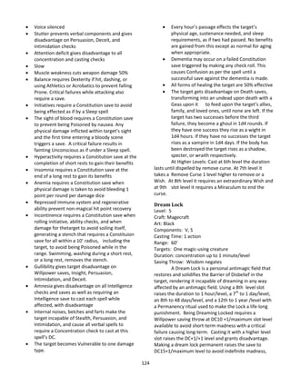 124
 Voice silenced
 Stutter prevents verbal components and gives
disadvantage on Persuasion, Deceit, and
Intimidation checks
 Attention deficit gives disadvantage to all
concentration and casting checks
 Slow
 Muscle weakness cuts weapon damage 50%
 Balance requires Dexterity if hit, dashing, or
using Athletics or Acrobatics to prevent falling
Prone. Critical failures while attacking also
require a save.
 Initiatives require a Constitution save to avoid
being effected as if by a Sleep spell
 The sight of blood requires a Constitution save
to prevent being Poisoned by nausea. Any
physical damage inflicted within target’s sight
and the first time entering a bloody scene
triggers a save. A critical failure results in
fainting Unconscious as if under a Sleep spell.
 Hyperactivity requires a Constitution save at the
completion of short rests to gain their benefits
 Insomnia requires a Constitution save at the
end of a long rest to gain its benefits
 Anemia requires a Constitution save when
physical damage is taken to avoid bleeding 1
point per round per damage dice
 Repressed immune system and regenerative
ability prevent non-magical hit point recovery
 Incontinence requires a Constitution save when
rolling initiative, ability checks, and when
damage for thetarget to avoid soiling itself,
generating a stench that requires a Constituion
save for all within a 10’ radius, including the
target, to avoid being Poisoned while in the
range. Swimming, washing during a short rest,
or a long rest, removes the stench.
 Gullibility gives target disadvantage on
Willpower saves, Insight, Persuasion,
Intimidation, and Deceit.
 Amnesia gives disadvantage on all Intelligence
checks and saves as well as requiring an
Intelligence save to cast each spell while
affected, with disadvantage
 Internal noises, belches and farts make the
target incapable of Stealth, Persuasion, and
Intimidation, and cause all verbal spells to
require a Concentration check to cast at this
spell’s DC.
 The target becomes Vulnerable to one damage
type.
 Every hour’s passage effects the target’s
physical age, sustenance needed, and sleep
requirements, as if two had passed. No benefits
are gained from this except as normal for aging
when appropriate.
 Dementia may occur on a failed Constitution
save triggered by making any check roll. This
causes Confusion as per the spell until a
successful save against the dementia is made.
 All forms of healing the target are 50% effective
 The target gets disadvantage on Death saves,
transforming into an undead upon death with a
Geas upon it to feed upon the target’s allies,
family, and loved ones, until none are left. If the
target has two successes before the third
failure, they become a ghoul in 1d4 rounds. If
they have one success they rise as a wight in
1d4 hours. If they have no successes the target
rises as a vampire in 1d4 days. If the body has
been destroyed the target rises as a shadow,
specter, or wraith respectively.
At Higher Levels: Cast at 6th level the duration
lasts until dispelled by remove curse. At 7th level it
takes a Remove Curse 1 level higher to remove or a
Wish. At 8th level it requires an extraordinary Wish and
at 9th slot level it requires a Miraculum to end the
curse.
Dream Lock
Level: 5
Craft: Magecraft
Art: Black
Components: V, S
Casting Time: 1 action
Range: 60’
Targets: One magic-using creature
Duration: concentration up to 1 minute/level
Saving Throw: Wisdom negates
A Dream Lock is a personal antimagic field that
restores and solidifies the Barrier of Disbelief in the
target, rendering it incapable of dreaming in any way
affected by an antimagic field. Using a 8th level slot
raises the duration to 1 hour/level, a 7th
to 1 day/level,
an 8th to 48 days/level, and a 12th to 1 year /level with
a Permanency ritual used to make the Lock a life-long
punishment. Being Dreaming Locked requires a
Willpower saving throw at DC10 +1/maximum slot level
available to avoid short-term madness with a critical
failure causing long-term. Casting it with a higher level
slot raises the DC+1/+1 level and grants disadvantage.
Making a dream lock permanent raises the save to
DC15+1/maximum level to avoid indefinite madness,
 