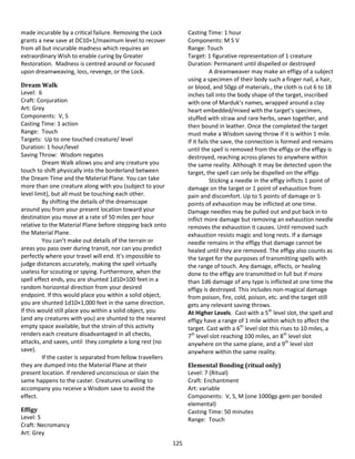 125
made incurable by a critical failure. Removing the Lock
grants a new save at DC10+1/maximum level to recover
from all but incurable madness which requires an
extraordinary Wish to enable curing by Greater
Restoration. Madness is centred around or focused
upon dreamweaving, loss, revenge, or the Lock.
Dream Walk
Level: 6
Craft: Conjuration
Art: Grey
Components: V, S
Casting Time: 1 action
Range: Touch
Targets: Up to one touched creature/ level
Duration: 1 hour/level
Saving Throw: Wisdom negates
Dream Walk allows you and any creature you
touch to shift physically into the borderland between
the Dream Time and the Material Plane. You can take
more than one creature along with you (subject to your
level limit), but all must be touching each other.
By shifting the details of the dreamscape
around you from your present location toward your
destination you move at a rate of 50 miles per hour
relative to the Material Plane before stepping back onto
the Material Plane.
You can’t make out details of the terrain or
areas you pass over during transit, nor can you predict
perfectly where your travel will end. It’s impossible to
judge distances accurately, making the spell virtually
useless for scouting or spying. Furthermore, when the
spell effect ends, you are shunted 1d10×100 feet in a
random horizontal direction from your desired
endpoint. If this would place you within a solid object,
you are shunted 1d10×1,000 feet in the same direction.
If this would still place you within a solid object, you
(and any creatures with you) are shunted to the nearest
empty space available, but the strain of this activity
renders each creature disadvantaged in all checks,
attacks, and saves, until they complete a long rest (no
save).
If the caster is separated from fellow travellers
they are dumped into the Material Plane at their
present location. If rendered unconscious or slain the
same happens to the caster. Creatures unwilling to
accompany you receive a Wisdom save to avoid the
effect.
Effigy
Level: 5
Craft: Necromancy
Art: Grey
Casting Time: 1 hour
Components: M S V
Range: Touch
Target: 1 figurative representation of 1 creature
Duration: Permanent until dispelled or destroyed
A dreamweaver may make an effigy of a subject
using a specimen of their body such a finger nail, a hair,
or blood, and 50gp of materials., the cloth is cut 6 to 18
inches tall into the body shape of the target, inscribed
with one of Marduk’s names, wrapped around a clay
heart embedded/mixed with the target’s specimen,
stuffed with straw and rare herbs, sewn together, and
then bound in leather. Once the completed the target
must make a Wisdom saving throw if it is within 1 mile.
If it fails the save, the connection is formed and remains
until the spell is removed from the effigy or the effigy is
destroyed, reaching across planes to anywhere within
the same reality. Although it may be detected upon the
target, the spell can only be dispelled on the effigy.
Sticking a needle in the effigy inflicts 1 point of
damage on the target or 1 point of exhaustion from
pain and discomfort. Up to 5 points of damage or 5
points of exhaustion may be inflicted at one time.
Damage needles may be pulled out and put back in to
inflict more damage but removing an exhaustion needle
removes the exhaustion it causes. Until removed such
exhaustion resists magic and long rests. If a damage
needle remains in the effigy that damage cannot be
healed until they are removed. The effigy also counts as
the target for the purposes of transmitting spells with
the range of touch. Any damage, effects, or healing
done to the effigy are transmitted in full but if more
than 1d6 damage of any type is inflicted at one time the
effigy is destroyed. This includes non-magical damage
from poison, fire, cold, poison, etc. and the target still
gets any relevant saving throws.
At Higher Levels. Cast with a 5th
level slot, the spell and
effigy have a range of 1 mile within which to affect the
target. Cast with a 6th
level slot this rises to 10 miles, a
7th
level slot reaching 100 miles, an 8th
level slot
anywhere on the same plane, and a 9th
level slot
anywhere within the same reality.
Elemental Bonding (ritual only)
Level: 7 (Ritual)
Craft: Enchantment
Art: variable
Components: V, S, M (one 1000gp gem per bonded
elemental)
Casting Time: 50 minutes
Range: Touch
 