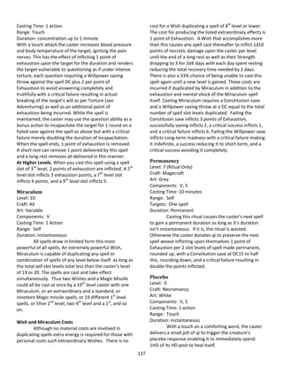 127
Casting Time: 1 action
Range: Touch
Duration: concentration up to 1 minute
With a touch attack the caster increases blood pressure
and body temperature of the target, igniting the pain
nerves. This has the effect of inflicting 1 point of
exhaustion upon the target for the duration and renders
the target vulnerable to questioning as if under intense
torture, each question requiring a Willpower saving
throw against the spell DC plus 2 per point of
Exhaustion to avoid answering completely and
truthfully with a critical failure resulting in actual
breaking of the target’s will as per Torture (see
Adventuring) as well as an additional point of
exhaustion being incurred. While the spell is
maintained, the caster may use the question ability as a
bonus action to incapacitate the target for 1 round on a
failed save against the spell as above but with a critical
failure merely doubling the duration of incapacitation.
When the spell ends, 1 point of exhaustion is removed.
A short rest can remove 1 point delivered by this spell
and a long rest removes all delivered in this manner.
At Higher Levels. When you cast this spell using a spell
slot of 3rd
level, 2 points of exhaustion are inflicted. A 5th
level slot inflicts 3 exhaustion points, a 7th
level slot
inflicts 4 points, and a 9th
level slot inflicts 5.
Miraculum
Level: 10
Craft: All
Art: Variable
Components: V
Casting Time: 1 Action
Range: Self
Duration: Instantaneous
All spells draw in limited form this most
powerful of all spells, An extremely powerful Wish,
Miraculum is capable of duplicating any spell or
combination of spells of any level below itself as long as
the total sell slot levels total less than the caster’s level
of 19 or 20. The spells are cast and take effect
simultaneously. Thus two Wishes and a Magic Missile
could all be cast at once by a 19th
level caster with one
Miraculum, or an extraordinary and a standard, or
nineteen Magic missile spells, or 19 different 1st
level
spells, or 5five 2nd
level, two 4th
level and a 1st
, and so
on.
Wish and Miraculum Costs
Although no material costs are involved in
duplicating spells extra energy is required for those with
personal costs such extraordinary Wishes. There is no
cost for a Wish duplicating a spell of 8th
level or lower.
The cost for producing the listed extraordinary effects is
1 point of Exhaustion. A Wish that accomplishes more
than this causes any spell cast thereafter to inflict 1d10
points of necrotic damage upon the caster per level
until the end of a long rest as well as their Strength
dropping to 3 for 2d4 days with each day spent resting
reducing the total recovery time needed by 2 days.
There is also a 33% chance of being unable to cast this
spell again until a new level is gained. These costs are
incurred if duplicated by Miraculum in addition to the
exhaustion and mental shock of the Miraculum spell
itself. Casting Miraculum requires a Constitution save
and a Willpower saving throw at a DC equal to the total
number of spell slot levels duplicated. Failing the
Constituion save inflicts 3 points of Exhaustion,
successfully saving inflicts 2, a critical success inflicts 1,
and a critical failure inflicts 6. Failing the Willpower save
inflicts Long-term madness with a critical failure making
it indefinite, a success reducing it to short-term, and a
critical success avoiding it completely.
Permanency
Level: 7 (Ritual Only)
Craft: Magecraft
Art: Grey
Components: V, S
Casting Time: 10 minutes
Range: Self
Targets: One spell
Duration: Permanent
Casting this ritual causes the caster’s next spell
to gain a permanent duration as long as it’s duration
isn’t instantaneous. If it is, the ritual is wasted.
Otherwise the caster donates qi to preserve the next
spell weave inflicting upon themselves 1 point of
Exhaustion per 2 slot levels of spell made permanent,
rounded up, with a Constitution save at DC15 to half
this, rounding down, and a critical failure resulting in
double the points inflicted.
Placebo
Level: 0
Craft: Necromancy
Art: White
Components: V, S
Casting Time: 1 action
Range: Touch
Duration: instantaneous
With a touch an a comforting word, the caster
delivers a small jolt of qi to trigger the creature’s
placebo response enabling it to immediately spend
1HD of its HD pool to heal itself.
 