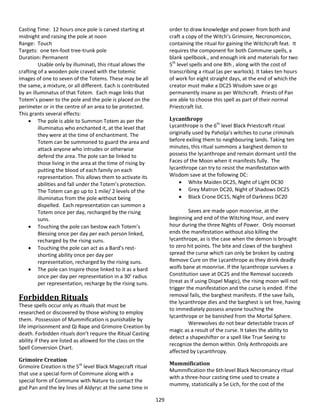 129
Casting Time: 12 hours once pole is carved starting at
midnight and raising the pole at noon
Range: Touch
Targets: one ten-foot tree-trunk pole
Duration: Permanent
Usable only by illuminati, this ritual allows the
crafting of a wooden pole craved with the totemic
images of one to seven of the Totems. These may be all
the same, a mixture, or all different. Each is contributed
by an illuminatus of that Totem. Each mage links that
Totem’s power to the pole and the pole is placed on the
perimeter or in the centre of an area to be protected.
This grants several effects:
 The pole is able to Summon Totem as per the
illuminatus who enchanted it, at the level that
they were at the time of enchantment. The
Totem can be summoned to guard the area and
attack anyone who intrudes or otherwise
defend the area. The pole can be linked to
those living in the area at the time of rising by
putting the blood of each family on each
representation. This allows them to activate its
abilities and fall under the Totem’s protection.
The Totem can go up to 1 mile/ 2 levels of the
illuminatus from the pole without being
dispelled. Each representation can summon a
Totem once per day, recharged by the rising
suns.
 Touching the pole can bestow each Totem’s
Blessing once per day per each person linked,
recharged by the rising suns.
 Touching the pole can act as a Bard’s rest-
shorting ability once per day per
representation, recharged by the rising suns.
 The pole can Inspire those linked to it as a bard
once per day per representation in a 30’ radius
per representation, recharge by the rising suns.
Forbidden Rituals
These spells occur only as rituals that must be
researched or discovered by those wishing to employ
them. Possession of Mummification is punishable by
life imprisonment and Qi Rape and Grimoire Creation by
death. Forbidden rituals don’t require the Ritual Casting
ability if they are listed as allowed for the class on the
Spell Conversion Chart.
Grimoire Creation
Grimoire Creation is the 5th
level Black Magecraft ritual
that use a special form of Commune along with a
special form of Commune with Nature to contact the
god Pan and the ley lines of Aldyryc at the same time in
order to draw knowledge and power from both and
craft a copy of the Witch’s Grimoire, Necronomicon,
containing the ritual for gaining the Witchcraft feat. It
requires the component for both Commune spells, a
blank spellbook., and enough ink and materials for two
5th
level spells and one 8th , along with the cost of
transcribing a ritual (as per warlock). It takes ten hours
of work for eight straight days, at the end of which the
creator must make a DC25 Wisdom save or go
permanently insane as per Witchcraft. Priests of Pan
are able to choose this spell as part of their normal
Priestcraft list.
Lycanthropy
Lycanthrope is the 6th
level Black Priestcraft ritual
originally used by Paholja’s witches to curse criminals
before exiling them to neighbouring lands. Taking ten
minutes, this ritual summons a barghest demon to
possess the lycanthrope and remain dormant until the
Faces of the Moon when it manifests fully. The
lycanthrope can try to resist the manifestation with
Wisdom save at the following DC:
 White Maiden DC25, Night of Light DC30
 Grey Matron DC20, Night of Shadows DC25
 Black Crone DC15, Night of Darkness DC20
Saves are made upon moonrise, at the
beginning and end of the Witching Hour, and every
hour during the three Nights of Power. Only moonset
ends the manifestation without also killing the
lycanthrope, as is the case when the demon is brought
to zero hit points. The bite and claws of the barghest
spread the curse which can only be broken by casting
Remove Cure on the Lycanthrope as they drink deadly
wolfs bane at moonrise. If the lycanthrope survives a
Constitution save at DC25 and the Removal succeeds
(treat as if using Dispel Magic), the rising moon will not
trigger the manifestation and the curse is ended. If the
removal fails, the barghest manifests. If the save fails,
the lycanthrope dies and the barghest is set free, having
to immediately possess anyone touching the
lycanthrope or be banished from the Mortal Sphere.
Werewolves do not bear detectable traces of
magic as a result of the curse. It takes the ability to
detect a shapeshifter or a spell like True Seeing to
recognize the demon within. Only Anthropoids are
affected by Lycanthropy.
Mummification
Mummification the 6th level Black Necromancy ritual
with a three-hour casting time used to create a
mummy, statistically a 5e Lich, for the cost of the
 