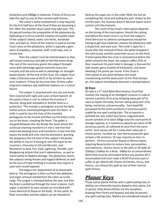 130
phylactery and 5000gp in materials. Priests of Orcus can
take this spell as one of their normal spell choices.
The caster’s active involvement is only required
for the first half hour of the ritual if they are becoming a
lich. After this another ritual caster may take over. This
firs period involves the preparation of the phylactery by
dedicating it to Orcus and the creation of a pellet made
of the subject’s blood, exotic rare herbs, mandrake
root, and dark qi. Some of the mixture is used to escribe
ritual runes on the phylactery, which is typically a gem,
piece of jewellery, statuette, staff, scroll tube, orb, or
ornate box.
Then the subject must be chained down as they
will remain conscious and able to feel the entire thing.
The rest of the ceremony grants the subject Strength
saves with advantage against restraints every ten
minutes until the end as well as advantage on strength-
based attacks. At the end of the ritual, the subject must
make a Charisma save at DC25 or be stricken by short-
term madness. If they fail by more than 10 they suffer
long-term madness and indefinite madness on a critical
failure.
The subject is anointed with rare oils and herbs
then covered with sigils and runes of Dark Speech. At
this point a Geas is cast to control the mummy if
desired, along with Antipathy or Antilife Shell as a
protection. This includes a pentagram around the belly
button and an inverted pentagram over the heart. A
knife is used to slice the lines of the inverted
pentagrams to the muscle and then cut the entire circle
out to the bone, revealing the heart. The pellet is
dropped between the ribs beside the heart where the
continual chanting transforms it into a red mist that
enters the beating heart and transforms it into mist that
leaves the body and sinks into the phylactery, granting
the phylactery the full total of the subject’s hit points,
the ability to rest as if having its own HD equal to the
mummy’s, Immunity to P/S and Necrotic, and
Resistance to Acid, Fire, Cold, Lightning, Thunder, and
Bludgeoning attacks that aren’t adamantine, as well as
Vulnerability to Radiant damage. The phylactery shares
the subjects saving throws and magical defenses as well
as the aura of Crypt emitting it in pulses that require a
save each round exposed.
This begins the replacement of its blood with
dark qi. The pentagram is then cut from the abdomen
and organ removal started from the colon up to the
lungs. The tongue is removed before the eyes and then
the brain is pulled out through the nose in pieces. Each
organ is placed in its own canopic jar inscribed with
runes identical to those on the body. At this point, its
flesh mummifies and the subject can be released to
destroy the organ jars in the order filled, the last jar
completing the ritual and ending the pain. Driven to the
end the pain, the mummy doesn’t become aware and in
control until this moment.
The result of the ritual’s interruption depends
on the timing of the interruption. Should the casting
end before the heart circle is cut from the subject’s
chest there are no adverse consequences except for
having to get new materials, cleanse the phylactery with
a Dispel Evil, and start over. The circle is open for 1
round after the removal of flesh, the pellet dropped in
the next round, and the conversion occurs on the third.
If interrupted after the circle is removed but before the
pellet converts the heart, the subject suffers 25% of
their maximum hit point total in damage, is Stunned for
1d4 rounds, gains 2 points of Exhaustion, and starts
bleeding 5 hit points per round. If the ritual is
interrupted at any point between the heart
transforming and the destruction of the final canopic
jar, the subject immediately becomes a standard ghoul.
Qi Rape
Qi rape is a 5th
level Black Necromancy ritual that
involves the slaying of an intelligent creature in rode ot
harvest a portion of its qi by stripping away part of its
spirit as leaves the body, forever taking away part of its
being, memories, and personality. Each level/HD
possessed by the victim produces 2 sorcerous points
usable by any spell-casting class. The qi requires a
polished Jet, also called Soul Stone, engraved with
arcane symbols of at least 100gp value for each point of
storage capacity, to a maximum capacity per piece of 40
sorcerous points, all collected at once from the same
victim. Such stones sell for 2 times their value per 2
stored points, rounded up. Soul Stone possession gets
at least a life sentence. Qi rape requires an hour to
perform. Victims cannot be Raised or Reincarnated,
requiring Resurrection to restore lives, personalities,
and memories. Victims return to life with an XP debt of -
2500xp (-1500xp for a Wish, -500xp for an extraordinary
Wish) that must be eliminated before any positive XP is
accumulated and must make a DC20 Charisma save or
suffer as per Witchcraft. Priests of Cthulhu, Orcus, and
Pazuzu, can choose this spell as one of their normal
spell choices.
Planar Keys
Those native planar entities with a spell-casting class or
abilities are inherently mystics Keyed to their plane, full
or partial. Only divine entities are the exception,
drawing from Forms and Aspects and able to possess
any spell-casting class. Mystics are considered natives of
 
