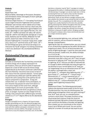 134
Unholy
Celestial
Keyed Plane: Hell
Mystical Ability: Advantage on Persuasion, Deception,
and Intimidation checks and targets of charm spells get
disadvantage on saves
Sorcerous Origin Features: 1st
= Corrupting Touch (touch
causes target to become Frightened until successful
Willpower save removes and to radiate Evil as if they
were a Fiend, usable 3 times reset by a short rest); 6th
= Celestial Resistances (Resistance against Radiant and
Poison, Advantage on saves against Necrotic, Fire, and
Cold); 14th
= Hellfire (call down 10’ radius, 60’ column,
range 60’, 1d6 fire and 1d6 psychic damage per 2 mystic
levels, Dexterity save for half fire, Willpower for half
psychic, Good must make a Charisma save or also
become Frightened for 1 round per mystic level, usable
once, twice at 17th
and three times at 20th
level) ; 18th
=
On Dark Wings (Can grow and retract bat wings as an
interaction for Fly 60’ and gains True Seeing restored by
a short rest, Darkvision +30, and Awakened Mind as
Warlock)
Existential Forms and
Aspects
Concepts so essential to the Tao that they concentrate
its divine energy and are always expressed in its
permutations, there are 33 Forms with 67 expressed
Aspects for a total of 100 sources for divine energy
tapped directly by the Powers and known collectively as
the Font of Divinity. Full priests have access to two of
their choice from the covenant selection. Formal spells
are spontaneously called upon spell-like abilities that
require the same casting time as the spell but do not
require components or preparation. A long rest
restores their use. In selection Forms and Aspects, no
one character may possess he same Form twice or a
Form and an Aspect of that same Form, although
multiple Aspects of a Form are permissible. This is
regardless of whether the forms are gained as a druid,
priest, or paragon. A priest can only change Forms by
making a new covenant with a different god, normally
viewed as a 3rd
or 4th
degree offense by the abandoned
Power.
Paragon
Paragons exemplify Forms or Aspects, the typical simple
paragon personifying one, the rare advanced paragon two,
and complex paragons such a rangers and paladins three or
more with their abilities and powers interwoven into a full
spell selection and class abilities. No paragon accesses the
same Form or any of its Aspects more than once. At the DM’s
discretion a character may be “born” a paragon at creation
having gained the ability in childhood adolescence or perhaps
still discovering it. A paragon can also be made later in life by
purchasing the Form as if it were a feat, but the character
must have exemplified the Form for at least 1 level
beforehand. Gods can also declare a paragon and grant the
feat, whether the character as yet earned the title or the god
decides they will. This is completely at the DM’s discretion.
Paragons are usually important to the story line, possibly
gaining and losing their abilities throughout their lives as they
struggle to live up to the example they once set. Some
paragons, like priests, change their attuned Form through
behaviour or because of a god’s actions. Bringing a paragon
into the game is always a story choice and should never just
be a simple mechanical option.
Air
You can manipulate lightning, mist, and wind, traffic
with air creatures, and are resistant to electricity
damage. Granted Powers:
Lightning Arc (Sp): As a standard action, you can unleash
an arc of electricity targeting any foe within 30 feet as a
ranged touch attack. This arc of electricity deals 1d6
points of lightning damage + 1 point for every two priest
levels you possess. Usable once, this ability recharges
on a 5 or 6 on d6.
Elemental Avatar (Ex): You have sanctuary versus air
elementals reset after a short rest. At 4th
level, you gain
Resistance to Lightning. At 8th
level, you gain Immunity
to Lightning. At 12th
level you are able to meld with the
air enough to dwell comfortably and move through it in
any direction at your normal Speed. At 16th
level you
can shapechange into an air elemental and at 20th
level
this ability is recharged after a short rest.
Form Spells: 1st
—energetic blast (lightning only), 2nd
—
gust of wind, 3rd
—wind wall, 4th
—conjure minor
elemental (air), 5th
—conjure elemental (air), 6th
—
conjure elemental (air) , 7th
— plane shift (Air realm or
Material only), 8th
—conjure elemental (Air), 9th
—
meteor swarm (lightning instead of fire).
Cloud
Replacement Power: The following granted power
replaces the elemental avatar power of the Air form.
Thundercloud (Su): You may use shocking grasp, the
ability being recharged by a short rest upon reaching 4th
level. At 8th
level, you can, as a standard action,
summon a storm cloud. This power functions as fog
cloud except that creatures inside the cloud are
deafened and take 2d6 points of electricity damage
each round from the flashes of thunder and lightning.
Once created, you can concentrate on the cloud to
move it up to 30 feet each round. You can use this
ability for a number of rounds per day equal to your
 