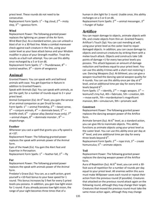 135
priest level. These rounds do not need to be
consecutive.
Replacement Form Spells: 1st
– fog cloud, 2nd
– misty
step, 3rd
—gaseous form.
Wind
Replacement Power: The following granted power
replaces the lightning arc power of the Air form.
Wind Blast (Su): As a standard action, you can unleash a
blast of air in a 30-foot line. Make a combat maneuver
check against each creature in the line, using your
caster level as your base attack bonus and your Wisdom
modifier in place of your Strength modifier. Treat the
results as a bull rush attempt. You can use this ability
once recharged by a 5 or 6 on d6.
Replacement Form Spells: 1st
– Thunderwave, 8th
–
control weather, 9th
– storm of vengeance
Animal
Granted Powers: You can speak with and befriend
animals with ease. You get Expertise in Nature in
addition to Granted Powers:
Speak with Animals (Sp): You can speak with animals, as
per the spell, for a number of rounds equal to 3 + your
priest level.
Animal Companion (Ex): At 4th
level, you gain the service
of an animal companion as per Druid 5e rules.
Form Spells: 1st
—animal friendship, 2nd
—beast sense,
3rd
—conjure animals, 4th
— dominate beast, 5th
—
Antilife shell, 6th
—planar allay (bestial muse only), 7th
—animal shapes, 8th
—dominate monster , 9th
—
shapechange.
Feather
Whenever you cast a spell that grants you a fly speed is
at +10’.
Replacement Power: The following granted power
replaces the speak with animals power of the Animal
form.
Eyes of the Hawk (Ex): You gain the Alert feat and
Expertise in Perception.
Replacement Form Spells: 1st
—feather fall, 3rd
—fly
Fur
Replacement Power: The following granted power
replaces the speak with animals power of the Animal
form.
Predator's Grace (Su): You can, as a swift action, grant
yourself a +10-foot bonus to your base speed for 1
round. This bonus increases by 5 feet for every 5 priest
levels you possess. In addition, you gain low-light vision
for 1 round. If you already possess low-light vision, the
range of your sight becomes three times that of a
human in dim light for 1 round. Usable once, this ability
recharges on a 5 or 6 on d6.
Replacement Form Spells: 2nd
—animal messenger, 3rd
—hunger of hadur
Artifice
You can repair damage to objects, animate objects with
life, and create objects from thin air. Granted Powers:
Artificer's Touch (Sp): You can cast mending at will,
using your priest level as the caster level to repair
damaged objects. In addition, you can cause damage to
objects and construct creatures by striking them with a
melee touch attack. Objects and constructs take 1d6
points of damage +1 for every two priest levels you
possess. This attack bypasses an amount of damage
reduction and hardness equal to your priest level. You
can use this ability 4 times with a short rest restoring 1
use. Dancing Weapons (Su): At 6thlevel, you can give a
weapon touched the dancing special weapon quality for
4 rounds. You can use this ability once per day at 6th
level, and an additional time per day for every three
levels beyond 6th
.
Form Spells: 1st
—identify, 2nd
— magic weapon, 3rd
—
leomund’s tiny hut, 4th—fabricate, 5th—creation, 6th
—move earth, 7th—mordenkainen’s magnificent
mansion, 8th—simulacrum, 9th—prismatic wall.
Construct
Replacement Power: The following granted power
replaces the dancing weapon power of the Artifice
form.
Animate Servant (Su): At 6th
level, as a standard action,
you can give life to inanimate objects. This ability
functions as animate objects using your priest level as
the caster level. You can use this ability once per day at
6th
level, and one additional time per day for every
three levels beyond 6th
.
Replacement Form Spells: 2nd
– rope trick, 3rd
– create
homunculus; 5th
– animate objects
Toil
Replacement Power: The following granted power
replaces the dancing weapon power of the Artifice
form.
Aura of Repetition (Su): At 6th
level, you can emit a 30-
foot aura of repetition for a number of rounds per day
equal to your priest level. All enemies within this aura
must make Willpower saves each round or repeat their
action from the previous round (if possible). Creatures
that attacked on the previous round attack again on the
following round, although they may change their target.
Creatures that moved the previous round must take the
same move action again, although they may change
 