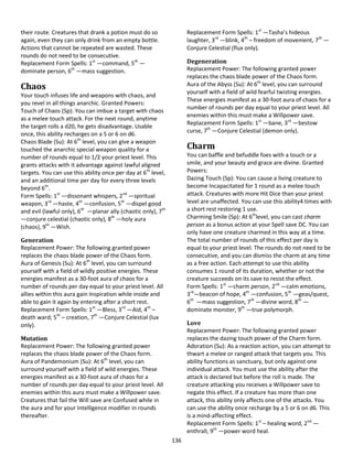 136
their route. Creatures that drank a potion must do so
again, even they can only drink from an empty bottle.
Actions that cannot be repeated are wasted. These
rounds do not need to be consecutive.
Replacement Form Spells: 1st
—command, 5th
—
dominate person, 6th
—mass suggestion.
Chaos
Your touch infuses life and weapons with chaos, and
you revel in all things anarchic. Granted Powers:
Touch of Chaos (Sp): You can imbue a target with chaos
as a melee touch attack. For the next round, anytime
the target rolls a d20, he gets disadvantage. Usable
once, this ability recharges on a 5 or 6 on d6.
Chaos Blade (Su): At 6th
level, you can give a weapon
touched the anarchic special weapon quality for a
number of rounds equal to 1/2 your priest level. This
grants attacks with it advantage against lawful aligned
targets. You can use this ability once per day at 6th
level,
and an additional time per day for every three levels
beyond 6th
.
Form Spells: 1st
—dissonant whispers, 2nd
—spiritual
weapon, 3rd
—haste, 4th
—confusion, 5th
—dispel good
and evil (lawful only), 6th
—planar ally (chaotic only), 7th
—conjure celestial (chaotic only), 8th
—holy aura
(chaos), 9th
—Wish.
Generation
Replacement Power: The following granted power
replaces the chaos blade power of the Chaos form.
Aura of Genesis (Su): At 6th
level, you can surround
yourself with a field of wildly positive energies. These
energies manifest as a 30-foot aura of chaos for a
number of rounds per day equal to your priest level. All
allies within this aura gain Inspiration while inside and
able to gain it again by entering after a short rest.
Replacement Form Spells: 1st
—Bless, 3rd
—Aid, 4th
–
death ward; 5th
– creation, 7th
—Conjure Celestial (lux
only).
Mutation
Replacement Power: The following granted power
replaces the chaos blade power of the Chaos form.
Aura of Pandemonium (Su): At 6th
level, you can
surround yourself with a field of wild energies. These
energies manifest as a 30-foot aura of chaos for a
number of rounds per day equal to your priest level. All
enemies within this aura must make a Willpower save.
Creatures that fail the Will save are Confused while in
the aura and for your Intelligence modifier in rounds
thereafter.
Replacement Form Spells: 1st
—Tasha’s hideous
laughter, 3rd
—blink, 4th
– freedom of movement, 7th
—
Conjure Celestial (flux only).
Degeneration
Replacement Power: The following granted power
replaces the chaos blade power of the Chaos form.
Aura of the Abyss (Su): At 6th
level, you can surround
yourself with a field of wild fearful twisting energies.
These energies manifest as a 30-foot aura of chaos for a
number of rounds per day equal to your priest level. All
enemies within this must make a Willpower save.
Replacement Form Spells: 1st
—bane, 3rd
—bestow
curse, 7th
—Conjure Celestial (demon only).
Charm
You can baffle and befuddle foes with a touch or a
smile, and your beauty and grace are divine. Granted
Powers:
Dazing Touch (Sp): You can cause a living creature to
become Incapacitated for 1 round as a melee touch
attack. Creatures with more Hit Dice than your priest
level are unaffected. You can use this ability4 times with
a short rest restoring 1 use.
Charming Smile (Sp): At 6th
level, you can cast charm
person as a bonus action at your Spell save DC. You can
only have one creature charmed in this way at a time.
The total number of rounds of this effect per day is
equal to your priest level. The rounds do not need to be
consecutive, and you can dismiss the charm at any time
as a free action. Each attempt to use this ability
consumes 1 round of its duration, whether or not the
creature succeeds on its save to resist the effect.
Form Spells: 1st
—charm person, 2nd
—calm emotions,
3rd
—beacon of hope, 4th
—confusion, 5th
—geas/quest,
6th
—mass suggestion, 7th
—divine word, 8th
—
dominate monster, 9th
—true polymorph.
Love
Replacement Power: The following granted power
replaces the dazing touch power of the Charm form.
Adoration (Su): As a reaction action, you can attempt to
thwart a melee or ranged attack that targets you. This
ability functions as sanctuary, but only against one
individual attack. You must use the ability after the
attack is declared but before the roll is made. The
creature attacking you receives a Willpower save to
negate this effect. If a creature has more than one
attack, this ability only affects one of the attacks. You
can use the ability once recharge by a 5 or 6 on d6. This
is a mind-affecting effect.
Replacement Form Spells: 1st
– healing word, 2nd
—
enthrall, 9th
—power word heal.
 