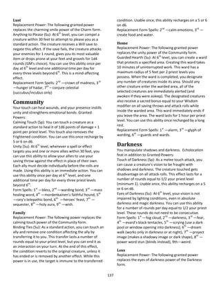 137
Lust
Replacement Power: The following granted power
replaces the charming smile power of the Charm form.
Anything to Please (Su): At 6th
level, you can compel a
creature within 30 feet to attempt to please you as a
standard action. The creature receives a Will save to
negate this affect. If the save fails, the creature attacks
your enemies for 1 round, gives you its most valuable
item or drops prone at your feet and grovels for 1d4
rounds (GM's choice). You can use this ability once per
day at 6th
level and one additional time per day for
every three levels beyond 6th
. This is a mind-affecting
effect.
Replacement Form Spells: 2nd
—crown of madness, 3rd
—hunger of hadar, 7th
– conjure celestial
(succubus/incubus only)
Community
Your touch can heal wounds, and your presence instills
unity and strengthens emotional bonds. Granted
Powers:
Calming Touch (Sp): You can touch a creature as a
standard action to heal it of 1d6 points of damage + 1
point per priest level. This touch also removes the
Frightened condition. You can use this once recharge by
5 or 6 on d6.
Unity (Su): At 6th
level, whenever a spell or effect
targets you and one or more allies within 30 feet, you
can use this ability to allow your allies to use your
saving throw against the effect in place of their own.
Each ally must decide individually before the rolls are
made. Using this ability is an immediate action. You can
use this ability once per day at 6th
level, and one
additional time per day for every three priest levels
beyond 6th
.
Form Spells: 1st
—bless, 2nd
—warding bond, 3rd
—mass
healing word, 4th
—mordenkainen’s faithful hound, 5th
—rary’s telepathic bond, 6th
—heroes' feast, 7th
—
sequester, 8th
—holy aura, 9th
—wish.
Family
Replacement Power: The following power replaces the
calming touch power of the Community form.
Binding Ties (Su): As a standard action, you can touch an
ally and remove one condition affecting the ally by
transferring it to you. This transfer lasts a number of
rounds equal to your priest level, but you can end it as
an interaction on your turn. At the end of this effect,
the condition reverts to the original creature, unless it
has ended or is removed by another effect. While this
power is in use, the target is immune to the transferred
condition. Usable once, this ability recharges on a 5 or 6
on d6.
Replacement Form Spells: 2nd
—calm emotions, 3rd
—
create food and water.
Home
Replacement Power: The following granted power
replaces the unity power of the Community form.
Guarded Hearth (Su): At 6th
level, you can create a ward
that protects a specified area. Creating this ward takes
10 minutes of uninterrupted work. This ward has a
maximum radius of 5 feet per 2 priest levels you
possess. When the ward is completed, you designate
any number of creatures inside its area. Should any
other creature enter the warded area, all of the
selected creatures are immediately alerted (and
awoken if they were asleep). The designated creatures
also receive a sacred bonus equal to your Wisdom
modifier on all saving throws and attack rolls while
inside the warded area. This ward immediately ends if
you leave the area. The ward lasts for 1 hour per priest
level. You can use this ability once recharged by a long
rest.
Replacement Form Spells: 1st
—alarm, 3rd
—glyph of
warding, 6th
—guards and wards.
Darkness
You manipulate shadows and darkness. Echolocation
feat in addition to Granted Powers:
Touch of Darkness (Sp): As a melee touch attack, you
can cause a creature's vision to be fraught with
shadows and darkness. The creature touched gets
disadvantage on all attack rolls. This effect lasts for a
number of rounds equal to 1/2 your priest level
(minimum 1). Usable once, this ability recharges on a 5
or 6 on d6.
Eyes of Darkness (Su): At 6th
level, your vision is not
impaired by lighting conditions, even in absolute
darkness and magic darkness. You can use this ability
for a number of rounds per day equal to 1/2 your priest
level. These rounds do not need to be consecutive.
Form Spells: 1st
—fog cloud, 2nd
—darkness, 3rd
—fear,
4th
—evard’s black tentacles, 5th
—scrying (use a dark
pool or window opening into darkness), 6th
—dream
walk (works only in darkness or at night), 7th
—project
image (makes a shadowy image or dark shape), 8th
—
power word stun (blinds instead), 9th—weird.
Loss
Replacement Power: The following granted power
replaces the eyes of darkness power of the Darkness
form.
 