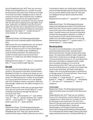 138
Aura of Forgetfulness (Su): At 6th
level, you can emit a
30-foot aura of forgetfulness for a number of rounds
per day equal to your priest level. Creatures you target
in this area must make a Intelligence save or have no
memory of any time spent inside the area. In addition,
spellcasters in the area lose one prepared spell or
available spell slot per round spent in the area, starting
with 1st-level spells and going up through higher-level
spells. Spellcasters are allowed a save each round to
negate this loss (this save is separate from the memory
loss save). These rounds do not need to be consecutive.
Replacement Form Spells: 5th
—modify memory, 6th
—
circle of death, 8th
– power word stun
Night
Replacement Power: The following granted power
replaces the touch of darkness power of the Darkness
form.
Night Hunter (Su): As a standard action, you can blend
into the shadows of the night, becoming nearly
invisible. As long as you are in an area of dim light or
darkness, you are invisible (as per invisibility) to
creatures without darkvision. This ability lasts for a
number of rounds equal to 1/2 your priest level
(minimum 1). Usable once, this ability recharges on a 5
or 6 on d6.
Replacement Form Spells: 1st
—sleep, 4th
– phantasmal
killer, 7th
conjure celestial (night hag only)
Death
You can cause the living to bleed at a touch, and find
comfort in the presence of the dead. Granted Powers:
Bleeding Touch (Sp): As a melee touch attack, you can
cause a living creature to take 1d6 points of damage per
round. This effect persists for a number of rounds equal
to 1/2 your priest level (minimum 1) or until stopped
with a DC 15 Medicine check or any spell or effect that
heals damage. Usable once, this ability recharges on a 5
or 6 on d6.
Death's Embrace (Ex): At 8th level, you get Death Ward
once, plus one use for every 4 levels above 8th,
as well
as Resistance to Necrotic damage that becomes
Immunity at 16th
level.
Form Spells: 1st
—astral projection, 2nd
—pass without
Trace, 3rd
—fear, 4th
—greater invisibility, 5th—antilife
shell, 6th
—circle of death, 7th
—finger of death, 8th
—
power word stun, 9th
— power word kill.
Murder
Replacement Power: The following granted power
replaces the death's embrace power of the Death form.
Killing Blow (Su): At 6th
level, your attacks become
infused with the power of death. Whenever you score a
critical with an attack, your attack deals an additional
amount of bleed damage equal to half your priest level.
You can use this ability once per day at 6th
level, plus
one additional time per day for every three levels
beyond 6th
.
Replacement Form Spells: 5th
—passwall, 8th
—glibness
Undead
Replacement Power: The following granted power
replaces the bleeding touch power of the Death form.
Death's Kiss (Su): You can cause a creature to take on
some of the traits of the undead with a melee touch
attack. Touched creatures are Immune to Exhaustion
and have Sanctuary against undead for a number of
rounds equal to 1/2 your priest level (minimum 1).
Usable once, this ability recharges on a 5 or 6 on d6.
Replacement Form Spells: 2nd
— vampiric touch, 3rd
—
animate dead, 6th
– create undead.
Destruction
You revel in ruin and devastation, and can deliver
particularly destructive attacks. Granted Powers:
Destructive Smite (Su): You gain the destructive smite
power: the supernatural ability to make a single melee
attack with a morale bonus on damage rolls equal to
1/2 your priest level (minimum 1). You must declare the
destructive smite before making the attack. Usable
once, this ability recharges on a 5 or 6 on d6.
Destructive Aura (Su): At 6th
level, you can emit a 30-
foot aura of destruction for a number of rounds per day
equal to your priest level. All attacks made against
targets in this aura (including you) gain a morale bonus
on damage equal to 1/2 your priest level. These rounds
do not need to be consecutive.
Form Spells: 1st
—cause wounds, 2nd
—shatter, 3rd
—
fireball, 4th
—blight, 5th
—telekinesis, 6th
—disintegrate,
7th
—fire storm, 8th
—earthquake, 9th
—storm of
vengeance.
Catastrophe
Replacement Power: The following granted power
replaces the destructive aura power of the Destruction
form.
Deadly Weather (Su): At 6th
level, you can unleash a
furious call to the heavens, summoning forth an ever-
changing storm of destruction for a number of rounds
per day equal to your priest level. This storm has a
radius of 5 feet per priest level. Each round, the storm
has one of the following effects: driving rain
(disadvantage on all Perception checks and ranged
attack rolls), howling winds (walking and flying speeds
cut in half along with attack ranges), heavy snow (visual
ranges halved and all terrain is considered difficult), or
 