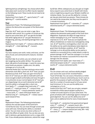 139
lightning bolt (as call lightning). You choose which effect
takes place each round, but no effect may be repeated
on the following round. These rounds do not need to be
consecutive.
Replacement Form Spells: 2nd
—gust of wind, 3rd
—call
lightning, 8th
—control weather.
Rage
Replacement Power: The following granted power
replaces the destructive aura power of the Destruction
form.
Rage (Su): At 6th
level, you can enter a rage, like a
berserker with control, for a number of rounds per day
equal to your priest level. At 9th
you get the Durable
feat while raging and at 12th
you gain Resistance to
bludgeoning, piercing, and slashing damage that is non-
magical.
Replacement Form Spells: 2nd
—enhance ability (bull's
strength), 6th
—chain lightning, 8th
– tsunami
Earth
You have mastery over earth, metal, and stone, can fire
darts of acid, and command earth creatures. Granted
Powers:
Acid Dart (Sp): As an action, you can unleash an acid
dart targeting any foe within 30 feet. This acid dart
deals 1d6 points of acid damage + 1 point for every two
priest levels you possess. Usable once, this ability
recharges on a 5 or 6 on d6.
Elemental Avatar (Ex): You have sanctuary versus earth
elementals reset after a short rest. At 4th
level, you gain
Resistance to Acid. At 8th
level, you gain Immunity to
Acid. At 12th
level you are able to meld with earth and
stone enough to dwell comfortably and move through it
in any direction at your normal Speed. At 16th
level you
can shapechange into an earth elemental and at 20th
level this ability is recharged after a short rest.
Form Spells: 1st
— energetic blast (acid only), 2nd
—spike
growth, 3rd
—meld into stone, 4th
—conjure minor
elemental (earth), 5th
—conjure elemental (earth), 6th
—move earth, 7th
—plane shift (Earth Realm and
Material only), 8th
—earthquake, 9th
—meteor swarm
(acid instead of fire).
Cave
Replacement Power: The following granted power
replaces the acid dart power of the Earth form.
Tunnel Runner (Su): You can move through tunnels and
caves with ease. Activating this ability is a standard
action. You can move across any stone surface as if
under the effects of spider climb. You can also see very
well in darkness, gaining darkvision out to a range of 60
feet. If you already possess darkvision, extend the range
by 60 feet. While underground, you also gain an insight
bonus equal to your priest level on Stealth skill checks
and an insight bonus equal to your Wisdom modifier on
initiative checks. You can use this ability for 1 minute
per day per priest level you possess. These minutes do
not need to be consecutive, but they must be spent in
1-minute increments.
Replacement Form Spells: 4th
—stoneskin, 6th
– conjure
elemental (earth), 9th
– conjure elemental (earth)
Metal
Replacement Power: The following granted power
replaces the elemental avatar power of the Earth form.
Magnetism: Duplicates the effect of mage hand on
metals recharging on a 6, at 4th
level the charge
improves to 5 or 6. At 8th
level you can duplicate the
effects of telekinesis on metal once recharged by a long
rest. At 12th
level this is recharged by a short rest and
the ability can be used to bend/warp metal objects to
grant them the Broken condition. At 16th
level the
recharge is a 6 on d6 and the ability can be used as a
reaction to a successful hit by a metal attack in order to
prevent damage. At 20th
level the recharge is 5 or 6 and
the reaction can reverse a successful hit to return the
damage onto the attacker.
Replacement Form Spells: 2nd—heat metal, 3rd
–
elemental weapon (acid), 6th
– conjure elemental
(earth), 8th
– conjure elemental (earth). `
Evil
You are sinister and cruel, and have wholly pledged
your soul to the cause of evil. Granted Powers:
Touch of Evil (Sp): You can cause a Poisoned as a melee
touch attack. Creatures sickened by your touch count as
good for the purposes of spells and attacks. This effect
lasts for a number of rounds equal to 1/2 your priest
level (minimum 1). You can use this ability once
recharged on a 5 or 6.
Scythe of Evil (Su): At 6th
level, you can give a weapon
touched the unholy special weapon quality for a
number of rounds equal to 1/2 your priest level. This
grants all attacks with it advantage against creatures of
good alignment. You can use this ability once at 6th
level, and an additional time for every 3 levels beyond
6th
.
Form Spells: 1st
—protection from good and evil (good
only), 2nd
—enthrall, 3rd
—vampiric touch, 4th—
phantasmal killer, 5th
—dispel good and evil (good only),
6th
—harm, 7th
— conjure celestial (evil only), 8th—holy
aura (evil), 9th
– power word kill.
 