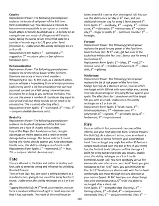 140
Cruelty
Replacement Power: The following granted power
replaces the touch of evil power of the Evil form.
Hell's Corruption (Su): You can cause a creature to
become more susceptible to corruption as a melee
touch attack. Creatures touched take a –2 penalty on all
saving throws and must roll all opposed skill checks
twice, taking the worse result. This effect lasts for a
number of rounds equal to 1/2 your priest level
(minimum 1). Usable once, this ability recharges on a 5
or 6 on d6.
Replacement Form Spells: 1st
—command, 2nd
—
suggestion, 7th
—conjure celestial (seraphim or
hellspawn only).
Dehumanization
Replacement Power: The following granted power
replaces the scythe of evil power of the Evil form.
Daemons are a race of neutral evil outsiders.
Whispering Evil (Su): At 8th level, as a standard action,
you can whisper a hypnotizing litany of empty promises.
Each enemy within a 30-foot emanation that can hear
you must succeed on a Will saving throw or become
fascinated for as long as you continue the litany. You
can use this power a number of rounds per day equal to
your priest level, but these rounds do not need to be
consecutive. This is a mind-affecting effect.
Replacement Form Spells: 1st
– command, 3rd
—fear, 7th
—conjure celestial (daemons only).
Brutality
Replacement Power: The following granted power
replaces the touch of evil power of the Evil form.
Demons are a race of chaotic evil outsiders.
Fury of the Abyss (Su): As a bonus action, can gain
advantage on melee attacks and a reroll on melee
damage below average. This bonus lasts for 1 round.
During this round, attacks against you have advantage.
Usable once, this ability recharges on a 5 or 6 on d6.
Replacement Form Spells: 1st
—command, 3rd
— fear,
7th — conjure celestial (demons only).
Fate
You are attuned to the tides and eddies of destiny and
fate, able to sense its timing and influence its unfolding.
Granted Powers:
Twist of Fate (Sp): You can touch a willing creature as a
standard action, giving it one use of the Lucky feat for 1
round. Usable once, this ability recharges on a 5 or 6 on
d6.
Tugging Strands (Su): At 6th
level, as a reaction, you can
force a creature within line of sight to reroll any one roll
that it has just made. The result of the reroll must be
taken, even if it is worse than the original roll. You can
use this ability once per day at 6th
level, and one
additional time per day for every 3 levels beyond 6th
.
Form Spells: 1st
—sanctuary, 2nd
—augury, 3rd
– remove
curse, 4th
—divination, 5th
—reincarnate, 6th
—planar
ally,7th
– finger of death, 8th
– dominate monster, 9th
—
foresight.
Fortune
Replacement Power: The following granted power
replaces the good fortune power of the Fate form.
Good Fortune (Ex): At 6th
level, get two uses of the
Lucky feat without the feat and 1 bonus use for every 3
levels above 6th
.
Replacement Form Spells: 1st
– bless, 2nd
—aid, 3rd
–
remove curse, 4th
—freedom of movement, 7th
—plane
shift, 8th
—glibness
Misfortune
Replacement Power: The following granted power
replaces the bit of luck power of the Fate form.
Malign Eye (Su): As a standard action, you can afflict
one target within 30 feet with your malign eye, causing
it to take disadvantage on all saving throws against your
spells. The effect lasts for 1 minute or until the target
hits you with an attack. Usable once, this ability
recharges on a 5 or 6 on d6.
Replacement Form Spells: 1st
level—bane, 2nd
–
blindness/deafness, 3rd
—bestow curse, 4th
–
polymorph, 6th
—eyebite, 7th
– prismatic spray, 8th
–
feeblemind, 9th
– imprisonment
Fire
You can call forth fire, command creatures of the
inferno, and your flesh does not burn. Granted Powers:
Fire Bolt (Sp): As a standard action, you can unleash a
scorching bolt of divine fire from your outstretched
hand. You can target any single foe within 30 feet as a
ranged touch attack with this bolt of fire. If you hit the
foe, the fire bolt deals 1d6 points of fire damage + 1
point for every two priest levels you possess. Usable
once, this ability recharges on a 5 or 6 on d6.
Elemental Avatar (Ex): You have sanctuary versus fire
elementals reset after a short rest. At 4th
level, you gain
Resistance to Fire. At 8th
level, you gain Immunity to
Fire. At 12th
level you are able to meld with fire to dwell
comfortably and move through it in any direction at
your normal Speed. At 16th
level you can shapechange
into a fire elemental and at 20th
level this ability is
recharged after a short rest.
Form Spells: 1st
—energetic blast (fire only), 2nd
—
flaming sphere, 3rd
—fireball, 4th
—conjure minor
elementals (fire), 5th
—conjure elemental (fire), 6th
—
 