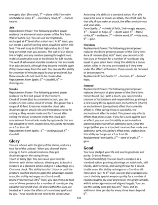 141
energetic blast (fire only), 7th
—plane shift (Fire realm
and Material only), 8th
—incendiary cloud, 9th
—meteor
swarm.
Ash
Replacement Power: The following granted power
replaces the elemental avatar power of the Fire form.
Wall of Ashes (Su): You can use burning hands,
recharged at 4th
level after a short rest. At 8th
level, you
can create a wall of swirling ashes anywhere within 100
feet. This wall is up to 20 feet high and up to 10 feet
long per priest level you possess. The wall of ash blocks
line of sight, and any creature passing through it must
make a Constitution save or be blinded for 1d4 rounds.
The wall of ash reveals invisible creatures that are inside
it or adjacent to it, although they become invisible again
if they move away from the wall. You can use this ability
for a number of minutes equal to your priest level, but
these minutes do not need to be consecutive.
Replacement Form Spells: 5th
– cloudkill, 6th
—
disintegrate.
Smoke
Replacement Power: The following granted power
replaces the fire bolt power of the Fire form.
Cloud of Smoke (Su): As a standard action, you can
create a 5-foot-radius cloud of smoke. This power has a
range of 30 feet. Creatures inside the cloud take
disadvantage on attack rolls and Perception checks for
as long as they remain inside and for 1 round after
exiting the cloud. Creatures inside the cloud gain
concealment from attacks made by opponents that are
not adjacent to them. Usable once, this ability recharges
on a 5 or 6 on d6.
Replacement Form Spells: 3rd
—stinking cloud, 5th
–
cloudkill
Glory
You are infused with the glory of the divine, and are a
true foe of the undead. When you channel divine
energy to harm undead creatures, they get
disadvantage on the saving throw:
Touch of Glory (Sp): You can cause your hand to
shimmer with divine radiance, allowing you to touch a
creature as a standard action and give it advantage on a
Charisma check. This ability lasts for 1 hour or until the
creature touched elects to apply the advantage. Usable
once, this ability recharges on a 5 or 6 on d6.
Divine Presence (Su): At 6th
level, you can emit a 30-foot
aura of divine presence for a number of rounds per day
equal to your priest level. All allies within this aura are
treated as if under the effects of a sanctuary spell cast
by you. These rounds do not need to be consecutive.
Activating this ability is a standard action. If an ally
leaves the area or makes an attack, the effect ends for
that ally. If you make an attack, the effect ends for you
and your allies.
Form Spells: 1st
—shield of faith, 2nd—magic weapon,
3rd
—beacon of hope, 4th
—death ward, 5th
—flame
strike, 6th
– sunbeam, 7th
—divine word, 8th
—holy aura,
9th
—gate.
Heroism
Replacement Power: The following granted power
replaces the divine presence power of the Glory form.
Aura of Heroism (Su): At 6th
level, you can emit a 30-
foot aura of heroism for a number of rounds per day
equal to your priest level. Using this ability is a bonus
action. Allies in the area are treated as if they were
under the effects of heroism. These rounds do not need
to be consecutive.
Replacement Form Spells: 1st
—heroism, 6th
—heroes’
feast.
Honour
Replacement Power: The following granted power
replaces the touch of glory power of the Glory form.
Honor Bound (Su): With a touch, you can remind a
creature of its Scripture and responsibilities, granting it
a new saving throw against each enchantment (charm)
or enchantment (compulsion) effect that currently
affects it. If the saving throw is successful, the
enchantment effect is ended. This power only affects
effects that allow a save. If you fail a save against such
an effect, you can use this ability as an immediate
action to grant yourself an additional save. Once the
target (either you or a touched creature) has made one
additional save, this ability’s effect ends. Usable once,
this ability recharges on a 5 or 6 on d6.
Replacement Form Spells: 2nd
—zone of truth, 5th
—
geas.
Good
You have pledged your life and soul to goodness and
purity. Granted Powers:
Touch of Good (Sp): You can touch a creature as a
standard action, granting advantage on attack rolls, skill
checks, ability checks, and saving throws for 1 round.
Usable once, this ability recharges on a 5 or 6 on d6.
Holy Lance (Su): At 6th
level, you can give a weapon you
touch the holy special weapon quality for a number of
rounds equal to 1/2 your priest level. This grants attacks
with it advantage versus evil aligned targets. You can
use this ability once per day at 6th
level, and an
additional time per day for every three levels beyond
6th
.
 