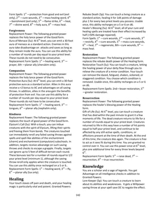 142
Form Spells: 1st
—protection from good and evil (evil
only), 2nd
—cure wounds, 3rd
—mass healing word, 4th
—banishment (evil only), 5th
—flame strike, 6th
—heal,
7th
—divine word, 8th
—holy aura, 9th
—mass heal.
Forgiveness
Replacement Power: The following granted power
replaces the holy lance power of the Good form.
Aura of Menace (Su): At 6th
level, you can emit a 30-foot
aura of menace as a standard action. Enemies in this
aura take disadvantage on attacks and saves as long as
they remain inside the aura. You can use this ability for
a number of rounds per day equal to your priest level.
These rounds do not need to be consecutive.
Replacement Form Spells: 1st
—healing word, 3rd
—
prayer, 6th —planar ally (cherubim only).
Compassion
Replacement Power: The following granted power
replaces the holy lance power of the Good form.
Protective Aura (Su): At 6th
level, you can emit a 30-foot
protective aura as a standard action. Allies in this aura
receive a +2 bonus to AC and advantages on all saving
throws. In addition, allies in the area gain the benefits
of protection from evil. You can use this ability for a
number of rounds per day equal to your priest level.
These rounds do not have to be consecutive.
Replacement Form Spells: 1st
—healing word, 3rd
—
tongues, 6th
—planar ally (nephalim only).
Kindness
Replacement Power: The following granted power
replaces the touch of good power of the Good form.
Elysium's Call (Su): With a touch, you can imbue
creatures with the spirit of Elysium, lifting their spirits
and freeing them from bonds. The creatures touched
can immediately reroll any failed saving throws against
spells and spell-like abilities of the enchantment
(charm) and enchantment (compulsion) subschools. In
addition, targets receive advanatge on such saving
throws and checks to escape a grapple. Finally, targets
can ignore up to 5 feet of difficult terrain each round.
These bonuses last for a number of rounds equal to 1/2
your priest level (minimum 1), although the saving
throw reroll only applies when the creature is touched.
You can use this ability once recharged on a 5 or 6..
Replacement Form Spells: 1st
—healing word, 3rd
—fly,
6th
—planar ally (lux only).
Healing
Your touch staves off pain and death, and your healing
magic is particularly vital and potent. Granted Powers:
Rebuke Death (Sp): You can touch a living creature as a
standard action, healing it for 1d4 points of damage
plus 1 for every two priest levels you possess. Usable
once, this ability recharges on a 5 or 6 on d6.
Healer's Blessing (Su): At 6th
level, all of your cure and
healing spells are treated have their effect increased by
half (+50% damage repaired).
Form Spells: 1st
—cure wounds, 2nd
—cure wounds, 3rd
—revivify, 4th
—cure wounds, 5th
—mass cure wounds,
6th
—heal, 7th
—regenerate, 8th—cure wounds, 9th
—
mass heal.
Restoration
Replacement Power: The following granted power
replaces the rebuke death power of the Healing form.
Restorative Touch (Su): You can touch a creature, letting
the healing power of your deity flow through you to
relieve the creature of a minor condition. Your touch
can remove the dazed, fatigued, shaken, sickened, or
staggered condition. You choose which condition is
removed. Usable once, this ability recharges on a 5 or 6
on d6.
Replacement Form Spells: 2nd—lesser restoration, 5th
—greater restoration.
Resurrection
Replacement Power: The following granted power
replaces the healer's blessing power of the Healing
form.
Gift of Life (Su): At 6th
level, you can touch a creature
that has died within the past minute to grant it a few
moments of life. The dead creature returns to life for a
number of rounds equal to your priest level. Creatures
returned to life in this way have a number of hit points
equal to half your priest level, and continue to be
affected by any still-active spells, conditions, or
afflictions present at the time of their death. At the end
of this time, the creature dies again. The creature is free
to act as it sees fit during this time. You are granted no
control over it. You can use this power once at 6th
level,
plus one additional time for every three levels beyond
6th
.
Replacement Form Spells: 5th
—raise dead, 7th
—
resurrection, 9th
—true resurrection.
Knowledge
You are a scholar and a sage of legends. You get
Advantage on all Intelligence checks in addition to
Granted Powers:
Lore Keeper (Sp): You can touch a creature to learn
about its abilities and weaknesses. It gets a Willpower
saving throw at your spell save DC to negate the effect.
 