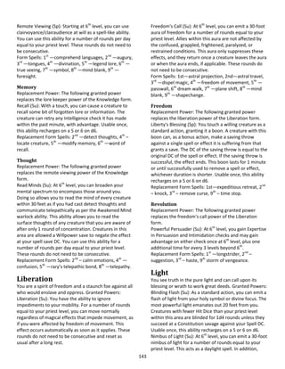 143
Remote Viewing (Sp): Starting at 6th
level, you can use
clairvoyance/clairaudience at will as a spell-like ability.
You can use this ability for a number of rounds per day
equal to your priest level. These rounds do not need to
be consecutive.
Form Spells: 1st
—comprehend languages, 2nd
—augury,
3rd
—tongues, 4th
—divination, 5th
—legend lore, 6th
—
true seeing, 7th
—symbol, 8th
—mind blank, 9th
—
foresight.
Memory
Replacement Power: The following granted power
replaces the lore keeper power of the Knowledge form.
Recall (Su): With a touch, you can cause a creature to
recall some bit of forgotten lore or information. The
creature can retry any Intelligence check it has made
within the past minute, with advantage. Usable once,
this ability recharges on a 5 or 6 on d6.
Replacement Form Spells: 2nd
—detect thoughts, 4th
–
locate creature, 5th
—modify memory, 6th
—word of
recall.
Thought
Replacement Power: The following granted power
replaces the remote viewing power of the Knowledge
form.
Read Minds (Su): At 6th
level, you can broaden your
mental spectrum to encompass those around you.
Doing so allows you to read the mind of every creature
within 30 feet as if you had cast detect thoughts and
communicate telepathically as per the Awakened Mind
warlock ability. This ability allows you to read the
surface thoughts of any creature that you are aware of
after only 1 round of concentration. Creatures in this
area are allowed a Willpower save to negate the effect
at your spell save DC. You can use this ability for a
number of rounds per day equal to your priest level.
These rounds do not need to be consecutive.
Replacement Form Spells: 2nd
– calm emotions, 4th
—
confusion, 5th
—rary’s telepathic bond, 8th
—telepathy.
Liberation
You are a spirit of freedom and a staunch foe against all
who would enslave and oppress. Granted Powers:
Liberation (Su): You have the ability to ignore
impediments to your mobility. For a number of rounds
equal to your priest level, you can move normally
regardless of magical effects that impede movement, as
if you were affected by freedom of movement. This
effect occurs automatically as soon as it applies. These
rounds do not need to be consecutive and reset as
usual after a long rest.
Freedom's Call (Su): At 6th
level, you can emit a 30-foot
aura of freedom for a number of rounds equal to your
priest level. Allies within this aura are not affected by
the confused, grappled, frightened, paralyzed, or
restrained conditions. This aura only suppresses these
effects, and they return once a creature leaves the aura
or when the aura ends, if applicable. These rounds do
not need to be consecutive.
Form Spells: 1st—astral projection, 2nd—astral travel,
3rd
—dispel magic, 4th
—freedom of movement, 5th
—
passwall, 6th
dream walk, 7th
—plane shift, 8th
—mind
blank, 9th
—shapechange.
Freedom
Replacement Power: The following granted power
replaces the liberation power of the Liberation form.
Liberty's Blessing (Sp): You touch a willing creature as a
standard action, granting it a boon. A creature with this
boon can, as a bonus action, make a saving throw
against a single spell or effect it is suffering from that
grants a save. The DC of the saving throw is equal to the
original DC of the spell or effect. If the saving throw is
successful, the effect ends. This boon lasts for 1 minute
or until successfully used to remove a spell or effect,
whichever duration is shorter. Usable once, this ability
recharges on a 5 or 6 on d6.
Replacement Form Spells: 1st—expeditious retreat, 2nd
– knock, 3rd
– remove curse, 9th
– time stop.
Revolution
Replacement Power: The following granted power
replaces the freedom's call power of the Liberation
form.
Powerful Persuader (Su): At 6th
level, you gain Expertise
in Persuasion and Intimidation checks and may gain
advantage on either check once at 6th
level, plus one
additional time for every 3 levels beyond 6th
.
Replacement Form Spells: 1st
—longstrider, 2nd
–
suggestion, 3rd
– haste, 9th
storm of vengeance.
Light
You see truth in the pure light and can call upon its
blessing or wrath to work great deeds. Granted Powers:
Blinding Flash (Su): As a standard action, you can emit a
flash of light from your holy symbol or divine focus. The
most powerful light emanates out 20 feet from you.
Creatures with fewer Hit Dice than your priest level
within this area are blinded for 1d4 rounds unless they
succeed at a Constitution savage against your Spell DC.
Usable once, this ability recharges on a 5 or 6 on d6.
Nimbus of Light (Su): At 6th
level, you can emit a 30-foot
nimbus of light for a number of rounds equal to your
priest level. This acts as a daylight spell. In addition,
 