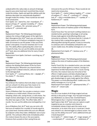 144
undead within this radius take an amount of damage
equal to your priest level each round that they remain
inside the nimbus. Spells and spell-like abilities with the
darkness descriptor are automatically dispelled if
brought inside this nimbus. These rounds do not need
to be consecutive.
Form Spells: 1st— faerie fire, 2nd—moonbeam, 3rd
—
beacon of hope, 4th
—greater invisibility, 5th
—flame
strike, 6th
—sunbeam, 7th—prismatic spray, 8th
—
sunburst, 9th
—prismatic wall.
Day
Replacement Power: The following granted power
replaces the nimbus of light power of the Light form.
Day's Resurgence (Su): At 6th
level, you can restore a
single creature as if it had just completed a long rest. It
takes 10 minutes to use this power. If the use of this
power is disrupted, it must be restarted, but it is not
lost. This ability affects spellcasting like a short rest
instead of a long. You can use this ability once per day
at 6th
level, plus one additional time for every 3 levels
beyond 6th.
Replacement Form Spells: 2nd level—scorching ray, 3rd
—daylight
Sun
Replacement Power: The following granted power
replaces the blinding flash power of the Sun form.
Sun's Blessing (Su): Whenever you channel divine
energy to harm undead creatures, add your priest level
to the damage dealt.
Form Spells: 2nd
—continual flame, 3rd — daylight, 4th
–
fire shield, 7th
– fire storm
Madness
You embrace the madness that lurks deep in your heart,
and can unleash it to drive your foes insane or to
sacrifice certain abilities to hone others. Granted
Powers:
Vision of Madness (Sp): You can give a creature a vision
of madness as a melee attack. Choose one of the
following: attack rolls, saving throws, or skill checks. The
target receives advantage on one and disadvantage on
the other two types of rolls. This effect fades after 3
rounds. You can use this ability once recharged by a 5 or
6.
Aura of Madness (Su): At 6th
level, you can emit a 30-
foot aura of madness for a number of rounds equal to
your priest level. Enemies within this aura are affected
by confusion unless they make a Willpower save at your
spell DC. The confusion effect ends immediately when
the creature leaves the area or the aura expires.
Creatures that succeed on their saving throw are
immune to this aura for 24 hours. These rounds do not
need to be consecutive.
Form Spells: 1st
—tasha’s hideous laughter, 2nd
—crown
of madness, 3rd
—fear, 4th
—confusion, 5th
—dream
lock, 6th
—otto’s irresistible dance, 7th
—symbol, 8th
—
feeblemind, 9th
—weird.
Insanity
Replacement Power: The following granted power
replaces the visions of madness power of the Madness
form.
Insane Focus (Su): You can touch a willing creature as a
standard action, granting it advantage on all saving
throws made against mind-affecting effects and
immunity to confusion. This bonus lasts for 1 minute. If
the creature fails a saving throw against a mind-
affecting effect during this period, it loses its immunity
to confusion and is immediately confused for one
round. Usable once, this ability recharges on a 5 or 6 on
d6.
Replacement Form Spells: 3rd
– bestow curse, 4th
—
phantasmal killer.
Nightmare
Replacement Power: The following granted power
replaces the vision of madness power of the Madness
form.
Fearful Touch (Su): As a standard action, you can make
a melee touch attack against a creature, causing it to
experience terrible hallucinations for 1 round. During
this time, the creature loses any immunity to fear
effects it might possess and takes disadvantage on
attack rolls made against you. In addition, the creature
gets disadvantage on saves made against fear effects.
This power is a mind-affecting effect. Usable once, this
ability recharges on a 5 or 6 on d6.
Replacement Form Spells: 4th
—phantasmal killer, 5th
–
dream, 6th
– dream walk.
Magic
You are a true student of all things magical and see
divinity in the purity of magic. Your focused mind gives
you Meditation as a bonus feat. Granted Powers:
Metamagician (Su): 1 mystical metamagic option
Spell Capture (Sp): At 6th
level, you can capture a spell
targeted at you as a reaction and choose to
immediately release it back upon the caster as an
interaction, or to store it for up to 1 round per 2 levels
and unleash it at a desired target as a bonus action. You
may use this ability once at 6th
and 1 additional time per
3 levels beyond 6th
.
Form Spells: 1st
—detect magic, 2nd
—magic weapon, 3rd
—counterspell, 4th
—arcane eye, 5th
—telekinesis, 6th
—
 