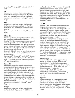 145
dream lock, 7th
—teleport, 8th
—antimagic field, 9th
—
wish.
Art
Replacement Power: The following granted power
replaces the metamagician ability of the Magic form.
Artist (Su): No Foreign Art casting checks required
Replacement Form Spells: 1st
– identify, 3rd
—dispel
magic
Craft
Replacement Power: The following granted power
replaces the metamagician ability of the Magic form.
Craftsperson (Su): No Neglected Craft casting checks
required
Replacement Form Spells: 1st
– identify, 3rd
—dispel
magic
Nobility
You are a great leader, an inspiration to all who follow
the teachings of your faith. Granted Powers:
Inspiring Word (Sp): As a standard action, you can speak
an inspiring word to a creature within 30 feet. That
creature advantage on attack rolls, skill checks, ability
checks, and saving throws for a number of rounds equal
to 1/2 your priest level (minimum 1). Usable once, this
ability recharges on a 5 or 6 on d6.
Leadership (Ex): At 6th
level, you receive Inspiring Leader
as a bonus feat with proficiency modifier added to
Charisma bonus.
Form Spells: 1st
—heroism, 2nd
—enthrall, 3rd
—beacon
of hope, 4th
—guardian of faith, 5th
—Geas, 6th
—heroes’
feast, 7th
—conjure celestial, 8th
—antipathy/sympathy,
9th
—storm of vengeance.
Leadership
Replacement Power: The following granted power
replaces the inspiring word power of the Nobility form.
Inspiring Command (Su): As a standard action, you can
issue an inspiring command to your allies. The inspiring
command affects one ally plus one additional ally for
every three cleric levels you possess, who must all be
within 30 feet of you. Affected allies gain advantage on
attack rolls, saves, and skill checks for 1 round. This is a
language-dependent mind-affecting effect. Usable once
recharged on a 5 or 6.
Replacement Form Spells: 1st
—bless, 2nd
—aid, 8th
—
holy aura.
Martyr
Replacement Power: The following granted power
replaces the leadership power of the Nobility form.
Sacrificial Bond (Su): At 6th
level, when an ally within 30
feet takes damage from an attack, you can, as an
reaction, transfer this damage to yourself. This power
also transfers any effects that accompany the damage.
The damage done to you cannot be reduced in any way.
You can use this ability once per day at 6th
level, plus on
additional time per 3 levels above 6th
level.
Replacement Form Spells: 2nd
—warding bond, 8th
—
holy aura, 9th
– wish.
Order
You follow a strict and ordered code of laws, and in so
doing, achieve enlightenment. Granted Powers:
Touch of Law (Sp): You can touch a willing creature as a
standard action, infusing it with the power of divine
order and allowing it to treat all attack rolls, skill checks,
ability checks, and saving throws for 1 round as if the
natural d20 roll resulted in an 11. You can use this
ability once recharged by a 5 or 6..
Staff of Order (Su): At 6th
level, you can give a weapon
touched the axiomatic special weapon quality for a
number of rounds equal to 1/2 your priest level. This
grants the weapon advantage against opponents of
chaotic alignment. You can use this ability once 6th
level,
and an additional time for every 3 levels beyond 6th
.
Form Spells: 1st
—protection from good and evil (chaos
only), 2nd
—dispel magic, 3rd —protection from energy,
4th
—banishment (chaos only), 5th
—dispel evil and good
(chaos only), 6th
—true seeing, 7th
—divine word, 8th
—
holy aura, 9th
—Imprisonment.
Reinforcement
Replacement Power: The following granted power
replaces the touch of law power of the Law form.
Attention (Su): As a standard action, you can give a
willing creature an inspiring order, granting the effects
of the spell heroism for 1 round. Usable once, this
ability recharges on a 5 or 6 on d6.
Replacement Form Spells: 1st
—bless, 2nd
—
counterspell, 3rd
– cure wounds, 5th
– mass cure
wounds, 7th —conjure celestial (cherubim only), 9th
–
mass heal
Regulation
Replacement Power: The following granted power
replaces the touch of law power of the Law form.
At Ease (Su): As a standard action, you can give a
creature focusing order, affecting them as per the spell
calm emotions for 1 round. A Willpower save negates
this effect. Usable once, this ability recharges on a 5 or
6 on d6.
 