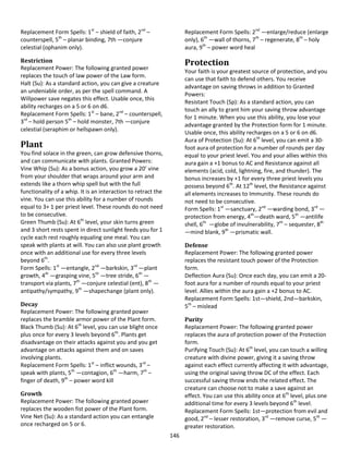 146
Replacement Form Spells: 1st
– shield of faith, 2nd
–
counterspell, 5th
– planar binding, 7th —conjure
celestial (ophanim only).
Restriction
Replacement Power: The following granted power
replaces the touch of law power of the Law form.
Halt (Su): As a standard action, you can give a creature
an undeniable order, as per the spell command. A
Willpower save negates this effect. Usable once, this
ability recharges on a 5 or 6 on d6.
Replacement Form Spells: 1st
– bane, 2nd
– counterspell,
3rd
– hold person 5th
– hold monster, 7th —conjure
celestial (seraphim or hellspawn only).
Plant
You find solace in the green, can grow defensive thorns,
and can communicate with plants. Granted Powers:
Vine Whip (Su): As a bonus action, you grow a 20’ vine
from your shoulder that wraps around your arm and
extends like a thorn whip spell but with the full
functionality of a whip. It is an interaction to retract the
vine. You can use this ability for a number of rounds
equal to 3+ 1 per priest level. These rounds do not need
to be consecutive.
Green Thumb (Su): At 6th
level, your skin turns green
and 3 short rests spent in direct sunlight feeds you for 1
cycle each rest roughly equaling one meal. You can
speak with plants at will. You can also use plant growth
once with an additional use for every three levels
beyond 6th
.
Form Spells: 1st
—entangle, 2nd
—barkskin, 3rd
—plant
growth, 4th
—grasping vine, 5th
—tree stride, 6th
—
transport via plants, 7th
—conjure celestial (ent), 8th
—
antipathy/sympathy, 9th
—shapechange (plant only).
Decay
Replacement Power: The following granted power
replaces the bramble armor power of the Plant form.
Black Thumb (Su): At 6th
level, you can use blight once
plus once for every 3 levels beyond 6th
. Plants get
disadvantage on their attacks against you and you get
advantage on attacks against them and on saves
involving plants.
Replacement Form Spells: 1st
– inflict wounds, 3rd
–
speak with plants, 5th
—contagion, 6th
—harm, 7th
–
finger of death, 9th
– power word kill
Growth
Replacement Power: The following granted power
replaces the wooden fist power of the Plant form.
Vine Net (Su): As a standard action you can entangle
once recharged on 5 or 6.
Replacement Form Spells: 2nd
—enlarge/reduce (enlarge
only), 6th
—wall of thorns, 7th
– regenerate, 8th
– holy
aura, 9th
– power word heal
Protection
Your faith is your greatest source of protection, and you
can use that faith to defend others. You receive
advantage on saving throws in addition to Granted
Powers:
Resistant Touch (Sp): As a standard action, you can
touch an ally to grant him your saving throw advantage
for 1 minute. When you use this ability, you lose your
advantage granted by the Protection form for 1 minute.
Usable once, this ability recharges on a 5 or 6 on d6.
Aura of Protection (Su): At 6th
level, you can emit a 30-
foot aura of protection for a number of rounds per day
equal to your priest level. You and your allies within this
aura gain a +1 bonus to AC and Resistance against all
elements (acid, cold, lightning, fire, and thunder). The
bonus increases by +1 for every three priest levels you
possess beyond 6th
. At 12th
level, the Resistance against
all elements increases to Immunity. These rounds do
not need to be consecutive.
Form Spells: 1st
—sanctuary, 2nd
—warding bond, 3rd
—
protection from energy, 4th
—death ward, 5th
—antilife
shell, 6th
—globe of invulnerability, 7th
– sequester, 8th
—mind blank, 9th
—prismatic wall.
Defense
Replacement Power: The following granted power
replaces the resistant touch power of the Protection
form.
Deflection Aura (Su): Once each day, you can emit a 20-
foot aura for a number of rounds equal to your priest
level. Allies within the aura gain a +2 bonus to AC.
Replacement Form Spells: 1st—shield, 2nd—barkskin,
5th
– mislead
Purity
Replacement Power: The following granted power
replaces the aura of protection power of the Protection
form.
Purifying Touch (Su): At 6th
level, you can touch a willing
creature with divine power, giving it a saving throw
against each effect currently affecting it with advantage,
using the original saving throw DC of the effect. Each
successful saving throw ends the related effect. The
creature can choose not to make a save against an
effect. You can use this ability once at 6th
level, plus one
additional time for every 3 levels beyond 6th
level.
Replacement Form Spells: 1st—protection from evil and
good, 2nd
– lesser restoration, 3rd
—remove curse, 5th
—
greater restoration.
 