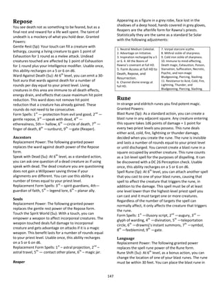 147
Repose
You see death not as something to be feared, but as a
final rest and reward for a life well spent. The taint of
undeath is a mockery of what you hold dear. Granted
Powers:
Gentle Rest (Sp): Your touch can fill a creature with
lethargy, causing a living creature to gain 1 point of
Exhaustion for 1 round as a melee attack. Undead
creatures touched are affected by 1 point of Exhaustion
for 1 round plus your Intelligence modifier. Usable once,
this ability recharges on a 5 or 6 on d6.
Ward Against Death (Su): At 6th
level, you can emit a 30-
foot aura that wards against death for a number of
rounds per day equal to your priest level. Living
creatures in this area are immune to all death effects,
energy drain, and effects that cause maximum hit point
reduction. This ward does not remove hit point
reduction that a creature has already gained. These
rounds do not need to be consecutive.
Form Spells: 1st
— protection from evil and good, 2nd
—
gentle repose, 3rd
—speak with dead, 4th
—
etherealness, 5th— hallow, 6th
—circle of death, 7th
—
finger of death, 8th
—sunburst, 9th
—gate (Reaper).
Ancestors
Replacement Power: The following granted power
replaces the ward against death power of the Repose
form.
Speak with Dead (Su): At 6th
level, as a standard action,
you can ask one question of a dead creature as if using
speak with dead. The dead creature you are questioning
does not gain a Willpower saving throw if your
alignments are different. You can use this ability a
number of times equal to your priest level.
Replacement Form Spells: 3rd
– spirit guardians, 4th—
guardian of faith, 5th
– legend lore, 6th
– planar ally.
Souls
Replacement Power: The following granted power
replaces the gentle rest power of the Repose form.
Touch the Spirit World (Su): With a touch, you can
empower a weapon to affect incorporeal creatures. The
weapon touched deals full damage to incorporeal
creature and gets advantage on attacks if it is a magic
weapon. This benefit lasts for a number of rounds equal
to your priest level. Usable once, this ability recharges
on a 5 or 6 on d6.
Replacement Form Spells: 1st
– astral projection, 2nd
–
astral travel, 5th
— contact other plane, 6th
– magic jar.
Reaper
Appearing as a figure in a grey robe, face lost in the
shadows of a deep hood, hands covered in grey gloves,
Reapers are the afterlife form for Rawna’s priests.
Statistically they are the same as a standard 5e Solar
with the following adjustments:
1. Neutral Medium Celestial.
2. Advantage on Initiative.
3. Inspiration recharged by a 5
or 6. 4. All the Boons of
Rawna’s covenant at full HD.
5. Form Access at full HD to
Death, Repose, and
Resurrection.
6. Channel divine energy at
full HD.
7. Vorpal starcore scythe.
8. Mithral sickle of sharpness.
9. Cold iron sickle of sharpness.
10. Immune to mind-affecting,
Death magic, Exhaustion, Poison,
Starvation, Suffocation, Necrotic,
Psychic, and non-magic
Bludgeoning, Piercing, Slashing.
11. Resistance to Acid, Cold, Fire,
Lightning, Thunder, and
Bludgeoning, Piercing, Slashing.
Rune
In strange and eldritch runes you find potent magic.
Granted Powers:
Blast Rune (Sp): As a standard action, you can create a
blast rune in any adjacent square. Any creature entering
this square takes 1d6 points of damage + 1 point for
every two priest levels you possess. This rune deals
either acid, cold, fire, lightning or thunder damage,
decided when you create the rune. The rune is invisible
and lasts a number of rounds equal to your priest level
or until discharged. You cannot create a blast rune in a
square occupied by another creature. This rune counts
as a 1st-level spell for the purposes of dispelling. It can
be discovered with a DC 26 Perception check. Usable
once, this ability recharges on a 5 or 6 on d6.
Spell Rune (Sp): At 6th
level, you can attach another spell
that you cast to one of your blast runes, causing that
spell to affect the creature that triggers the rune, in
addition to the damage. This spell must be of at least
one level lower than the highest-level priest spell you
can cast and it must target one or more creatures.
Regardless of the number of targets the spell can
normally affect, it only affects the creature that triggers
the rune.
Form Spells: 1st
—illusory script, 2nd
—augury, 3rd
—
glyph of warding, 4th
—divination, 5th
—teleportation
circle, 6th
—drawmij’s instant summons, 7th
—symbol,
8th
—feeblemind, 9th
—gate.
Language
Replacement Power: The following granted power
replaces the spell rune power of the Rune form.
Rune Shift (Su): At 6th
level, as a bonus action, you can
change the location of one of your blast runes. The rune
must be within 30 feet. You can place the blast rune in
 